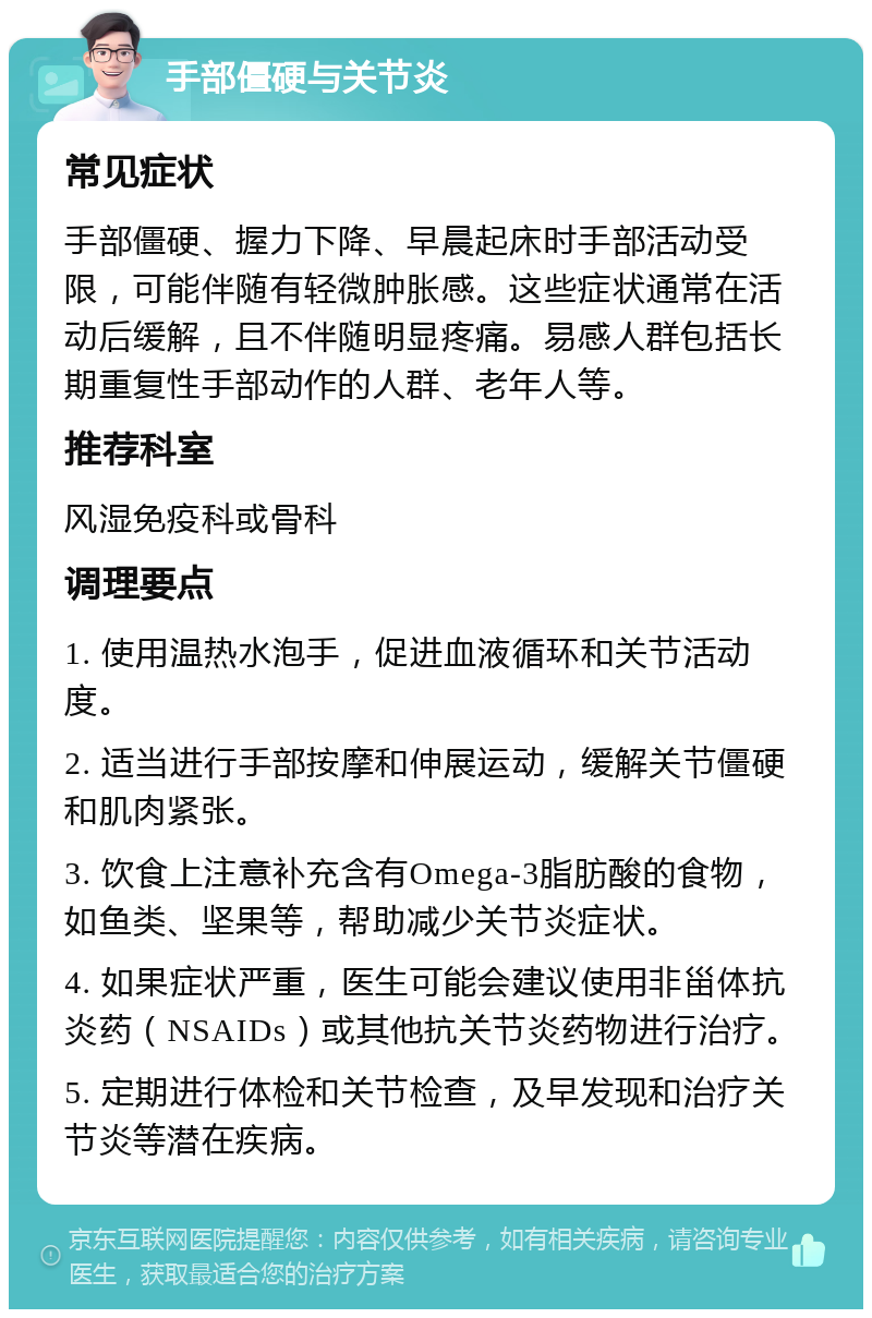 手部僵硬与关节炎 常见症状 手部僵硬、握力下降、早晨起床时手部活动受限，可能伴随有轻微肿胀感。这些症状通常在活动后缓解，且不伴随明显疼痛。易感人群包括长期重复性手部动作的人群、老年人等。 推荐科室 风湿免疫科或骨科 调理要点 1. 使用温热水泡手，促进血液循环和关节活动度。 2. 适当进行手部按摩和伸展运动，缓解关节僵硬和肌肉紧张。 3. 饮食上注意补充含有Omega-3脂肪酸的食物，如鱼类、坚果等，帮助减少关节炎症状。 4. 如果症状严重，医生可能会建议使用非甾体抗炎药（NSAIDs）或其他抗关节炎药物进行治疗。 5. 定期进行体检和关节检查，及早发现和治疗关节炎等潜在疾病。