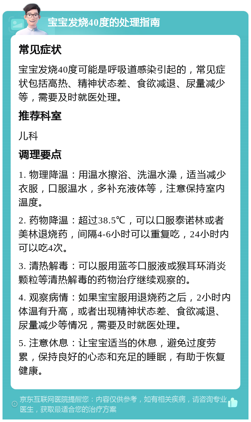 宝宝发烧40度的处理指南 常见症状 宝宝发烧40度可能是呼吸道感染引起的，常见症状包括高热、精神状态差、食欲减退、尿量减少等，需要及时就医处理。 推荐科室 儿科 调理要点 1. 物理降温：用温水擦浴、洗温水澡，适当减少衣服，口服温水，多补充液体等，注意保持室内温度。 2. 药物降温：超过38.5℃，可以口服泰诺林或者美林退烧药，间隔4-6小时可以重复吃，24小时内可以吃4次。 3. 清热解毒：可以服用蓝芩口服液或猴耳环消炎颗粒等清热解毒的药物治疗继续观察的。 4. 观察病情：如果宝宝服用退烧药之后，2小时内体温有升高，或者出现精神状态差、食欲减退、尿量减少等情况，需要及时就医处理。 5. 注意休息：让宝宝适当的休息，避免过度劳累，保持良好的心态和充足的睡眠，有助于恢复健康。