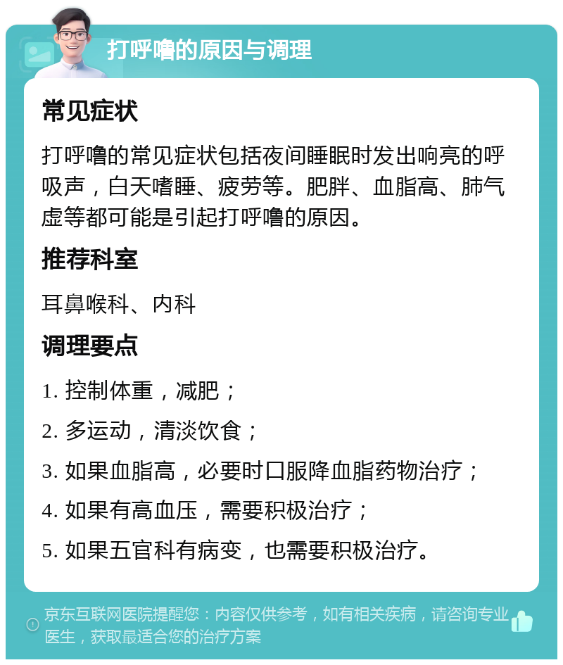 打呼噜的原因与调理 常见症状 打呼噜的常见症状包括夜间睡眠时发出响亮的呼吸声，白天嗜睡、疲劳等。肥胖、血脂高、肺气虚等都可能是引起打呼噜的原因。 推荐科室 耳鼻喉科、内科 调理要点 1. 控制体重，减肥； 2. 多运动，清淡饮食； 3. 如果血脂高，必要时口服降血脂药物治疗； 4. 如果有高血压，需要积极治疗； 5. 如果五官科有病变，也需要积极治疗。