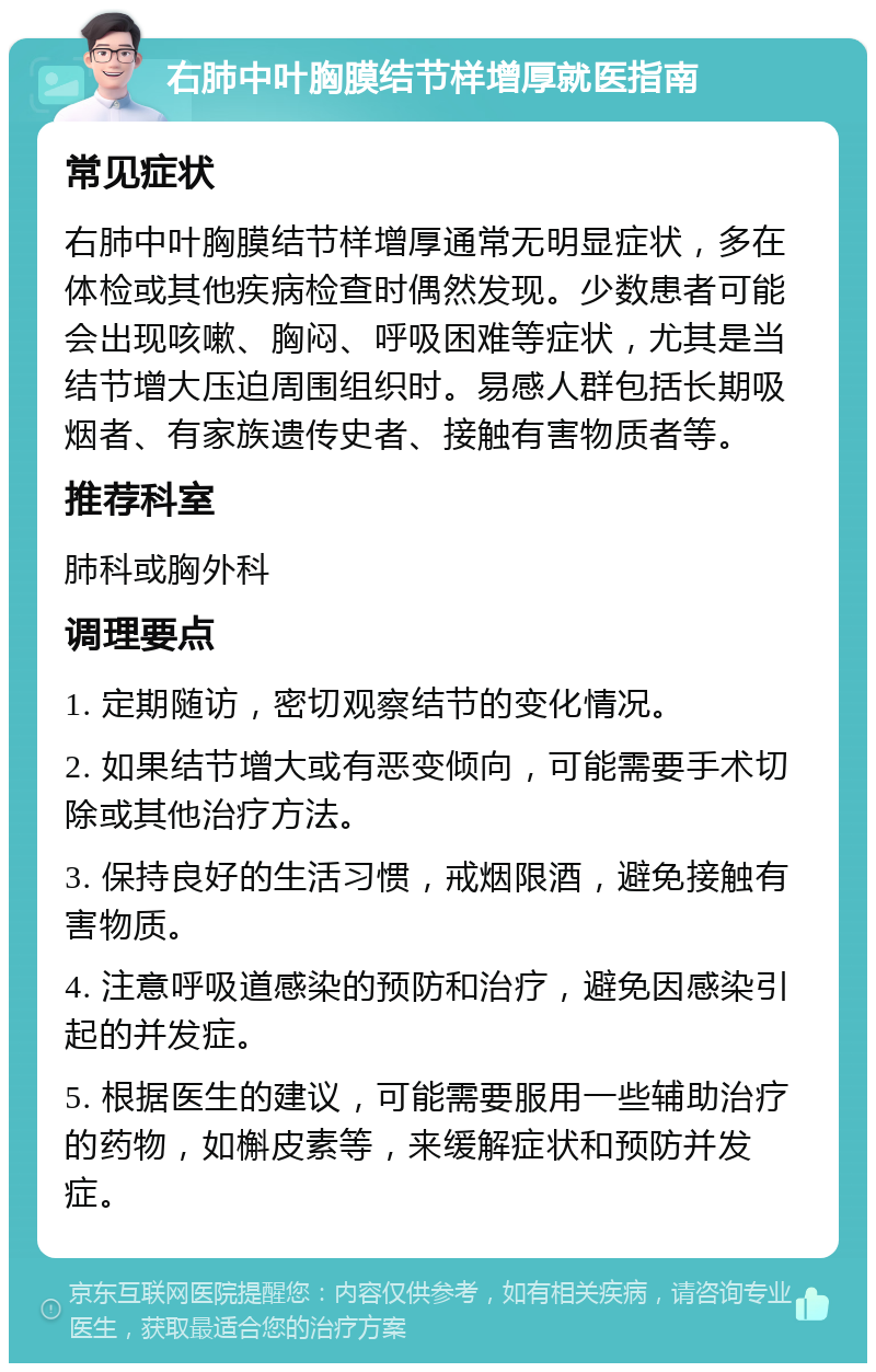 右肺中叶胸膜结节样增厚就医指南 常见症状 右肺中叶胸膜结节样增厚通常无明显症状，多在体检或其他疾病检查时偶然发现。少数患者可能会出现咳嗽、胸闷、呼吸困难等症状，尤其是当结节增大压迫周围组织时。易感人群包括长期吸烟者、有家族遗传史者、接触有害物质者等。 推荐科室 肺科或胸外科 调理要点 1. 定期随访，密切观察结节的变化情况。 2. 如果结节增大或有恶变倾向，可能需要手术切除或其他治疗方法。 3. 保持良好的生活习惯，戒烟限酒，避免接触有害物质。 4. 注意呼吸道感染的预防和治疗，避免因感染引起的并发症。 5. 根据医生的建议，可能需要服用一些辅助治疗的药物，如槲皮素等，来缓解症状和预防并发症。