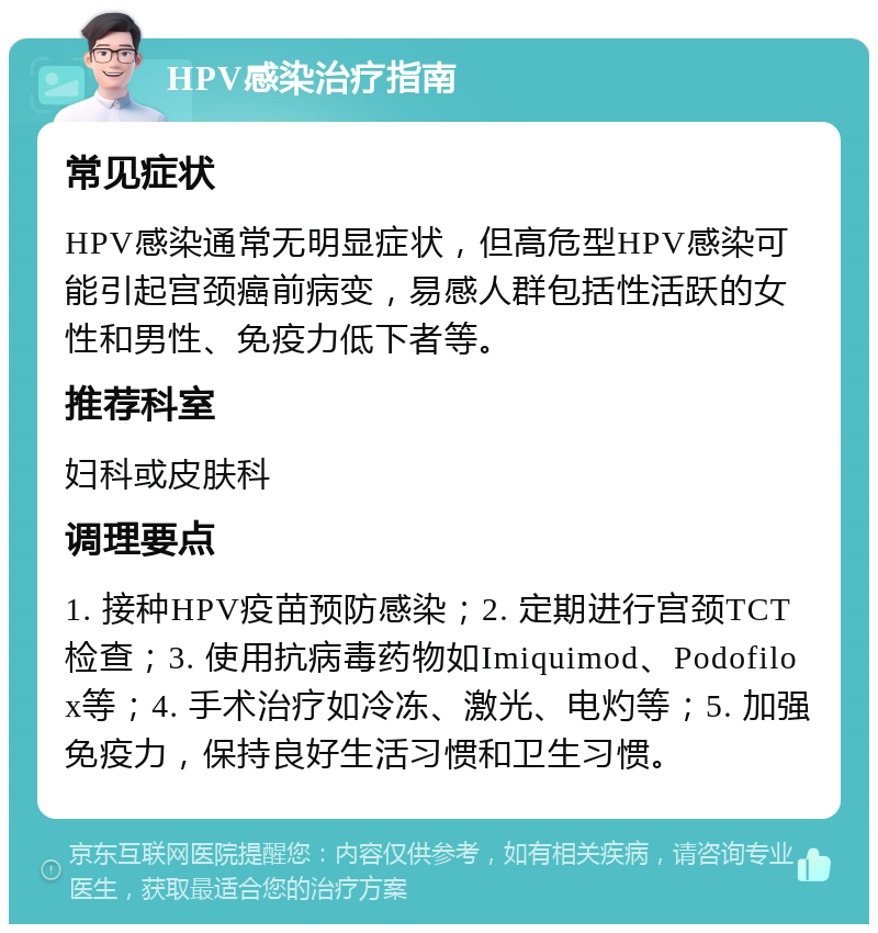 HPV感染治疗指南 常见症状 HPV感染通常无明显症状，但高危型HPV感染可能引起宫颈癌前病变，易感人群包括性活跃的女性和男性、免疫力低下者等。 推荐科室 妇科或皮肤科 调理要点 1. 接种HPV疫苗预防感染；2. 定期进行宫颈TCT检查；3. 使用抗病毒药物如Imiquimod、Podofilox等；4. 手术治疗如冷冻、激光、电灼等；5. 加强免疫力，保持良好生活习惯和卫生习惯。