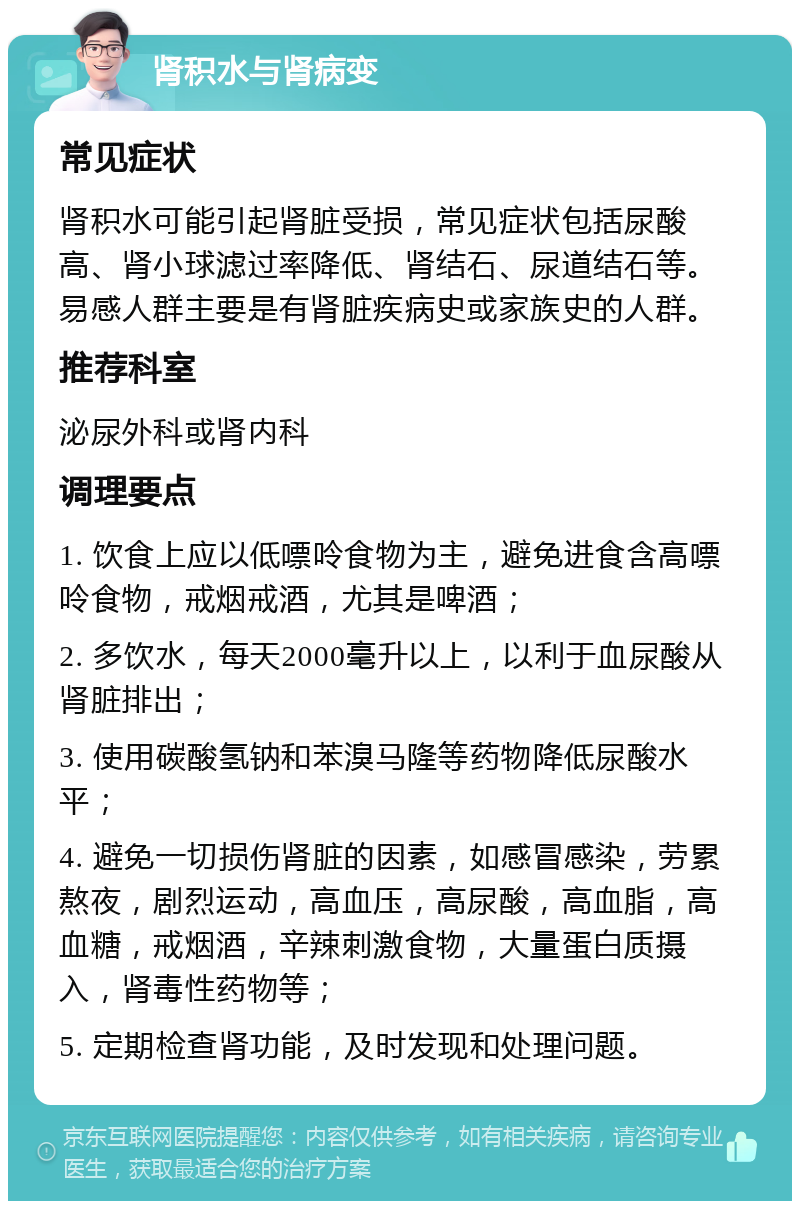 肾积水与肾病变 常见症状 肾积水可能引起肾脏受损，常见症状包括尿酸高、肾小球滤过率降低、肾结石、尿道结石等。易感人群主要是有肾脏疾病史或家族史的人群。 推荐科室 泌尿外科或肾内科 调理要点 1. 饮食上应以低嘌呤食物为主，避免进食含高嘌呤食物，戒烟戒酒，尤其是啤酒； 2. 多饮水，每天2000毫升以上，以利于血尿酸从肾脏排出； 3. 使用碳酸氢钠和苯溴马隆等药物降低尿酸水平； 4. 避免一切损伤肾脏的因素，如感冒感染，劳累熬夜，剧烈运动，高血压，高尿酸，高血脂，高血糖，戒烟酒，辛辣刺激食物，大量蛋白质摄入，肾毒性药物等； 5. 定期检查肾功能，及时发现和处理问题。