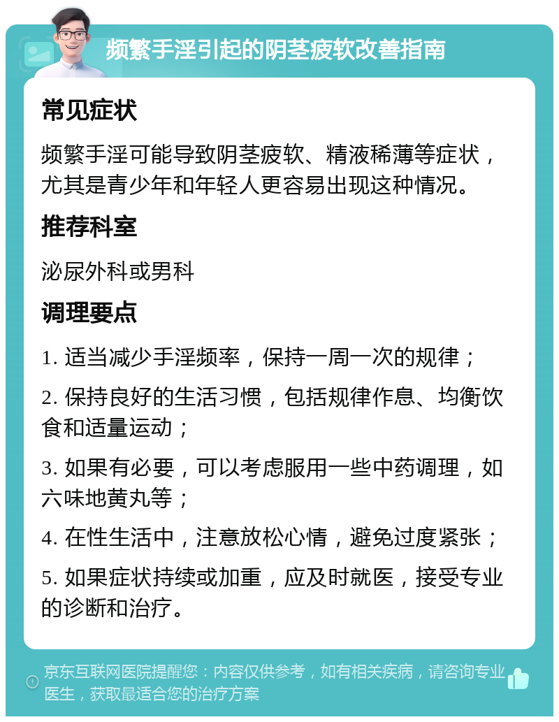 频繁手淫引起的阴茎疲软改善指南 常见症状 频繁手淫可能导致阴茎疲软、精液稀薄等症状，尤其是青少年和年轻人更容易出现这种情况。 推荐科室 泌尿外科或男科 调理要点 1. 适当减少手淫频率，保持一周一次的规律； 2. 保持良好的生活习惯，包括规律作息、均衡饮食和适量运动； 3. 如果有必要，可以考虑服用一些中药调理，如六味地黄丸等； 4. 在性生活中，注意放松心情，避免过度紧张； 5. 如果症状持续或加重，应及时就医，接受专业的诊断和治疗。