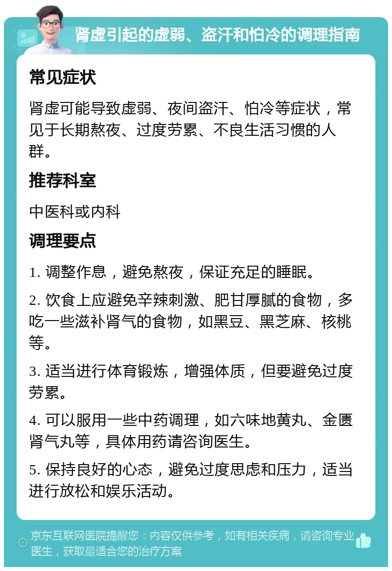 肾虚引起的虚弱、盗汗和怕冷的调理指南 常见症状 肾虚可能导致虚弱、夜间盗汗、怕冷等症状，常见于长期熬夜、过度劳累、不良生活习惯的人群。 推荐科室 中医科或内科 调理要点 1. 调整作息，避免熬夜，保证充足的睡眠。 2. 饮食上应避免辛辣刺激、肥甘厚腻的食物，多吃一些滋补肾气的食物，如黑豆、黑芝麻、核桃等。 3. 适当进行体育锻炼，增强体质，但要避免过度劳累。 4. 可以服用一些中药调理，如六味地黄丸、金匮肾气丸等，具体用药请咨询医生。 5. 保持良好的心态，避免过度思虑和压力，适当进行放松和娱乐活动。