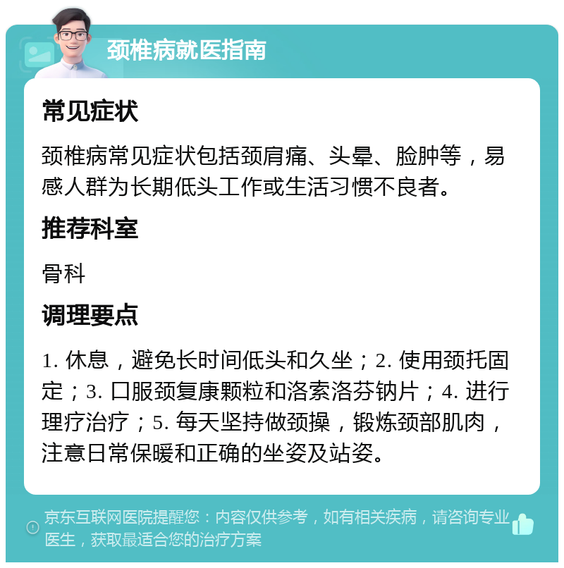 颈椎病就医指南 常见症状 颈椎病常见症状包括颈肩痛、头晕、脸肿等，易感人群为长期低头工作或生活习惯不良者。 推荐科室 骨科 调理要点 1. 休息，避免长时间低头和久坐；2. 使用颈托固定；3. 口服颈复康颗粒和洛索洛芬钠片；4. 进行理疗治疗；5. 每天坚持做颈操，锻炼颈部肌肉，注意日常保暖和正确的坐姿及站姿。