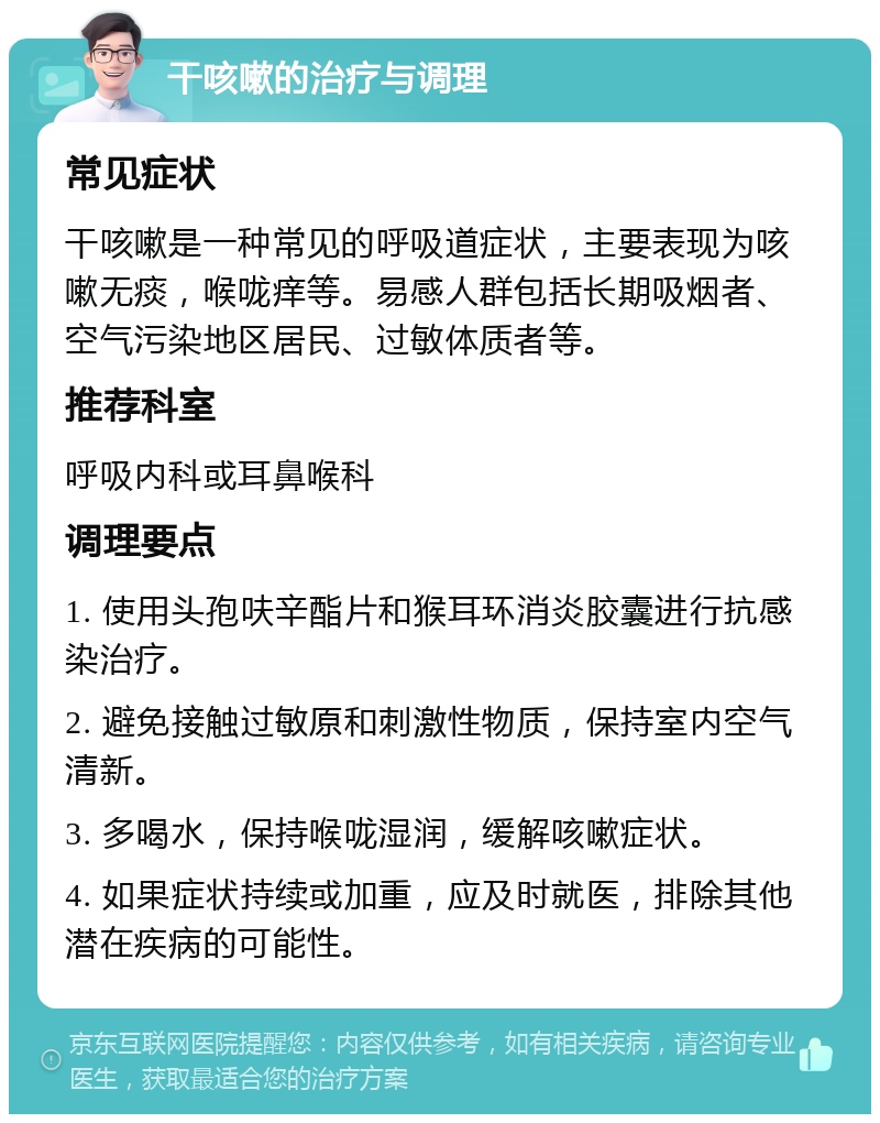 干咳嗽的治疗与调理 常见症状 干咳嗽是一种常见的呼吸道症状，主要表现为咳嗽无痰，喉咙痒等。易感人群包括长期吸烟者、空气污染地区居民、过敏体质者等。 推荐科室 呼吸内科或耳鼻喉科 调理要点 1. 使用头孢呋辛酯片和猴耳环消炎胶囊进行抗感染治疗。 2. 避免接触过敏原和刺激性物质，保持室内空气清新。 3. 多喝水，保持喉咙湿润，缓解咳嗽症状。 4. 如果症状持续或加重，应及时就医，排除其他潜在疾病的可能性。