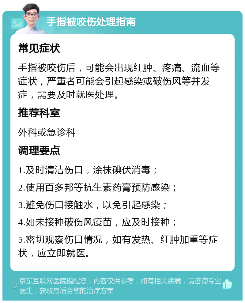 手指被咬伤处理指南 常见症状 手指被咬伤后，可能会出现红肿、疼痛、流血等症状，严重者可能会引起感染或破伤风等并发症，需要及时就医处理。 推荐科室 外科或急诊科 调理要点 1.及时清洁伤口，涂抹碘伏消毒； 2.使用百多邦等抗生素药膏预防感染； 3.避免伤口接触水，以免引起感染； 4.如未接种破伤风疫苗，应及时接种； 5.密切观察伤口情况，如有发热、红肿加重等症状，应立即就医。