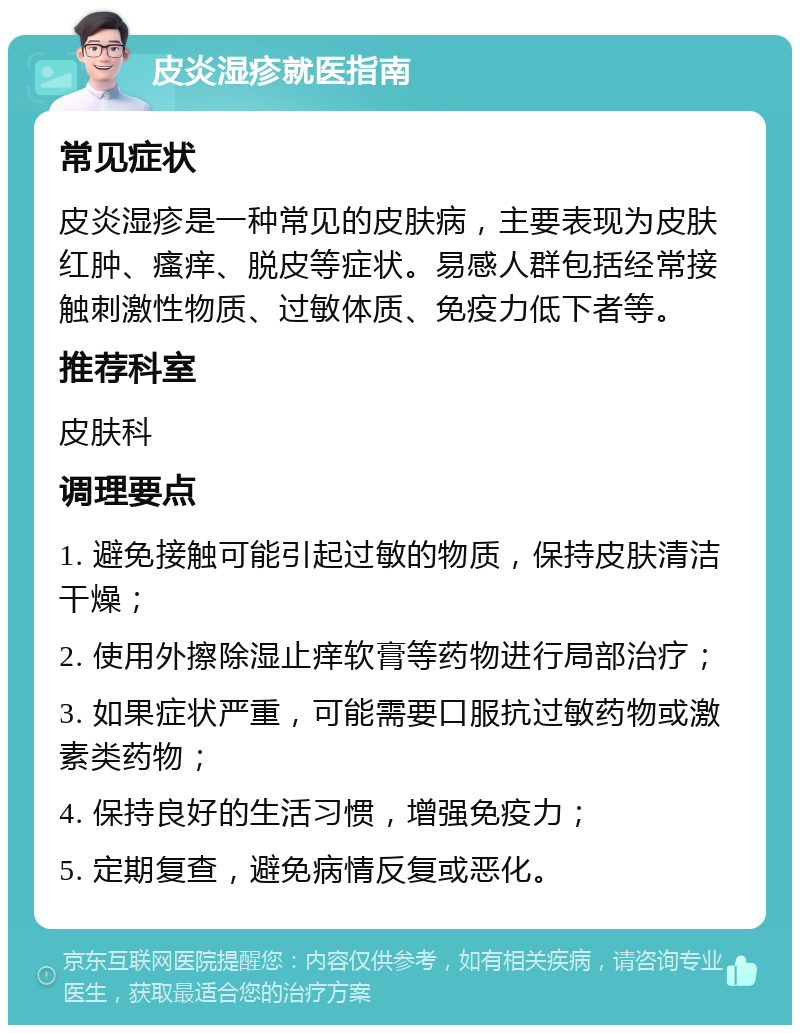 皮炎湿疹就医指南 常见症状 皮炎湿疹是一种常见的皮肤病，主要表现为皮肤红肿、瘙痒、脱皮等症状。易感人群包括经常接触刺激性物质、过敏体质、免疫力低下者等。 推荐科室 皮肤科 调理要点 1. 避免接触可能引起过敏的物质，保持皮肤清洁干燥； 2. 使用外擦除湿止痒软膏等药物进行局部治疗； 3. 如果症状严重，可能需要口服抗过敏药物或激素类药物； 4. 保持良好的生活习惯，增强免疫力； 5. 定期复查，避免病情反复或恶化。