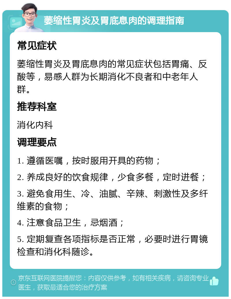 萎缩性胃炎及胃底息肉的调理指南 常见症状 萎缩性胃炎及胃底息肉的常见症状包括胃痛、反酸等，易感人群为长期消化不良者和中老年人群。 推荐科室 消化内科 调理要点 1. 遵循医嘱，按时服用开具的药物； 2. 养成良好的饮食规律，少食多餐，定时进餐； 3. 避免食用生、冷、油腻、辛辣、刺激性及多纤维素的食物； 4. 注意食品卫生，忌烟酒； 5. 定期复查各项指标是否正常，必要时进行胃镜检查和消化科随诊。