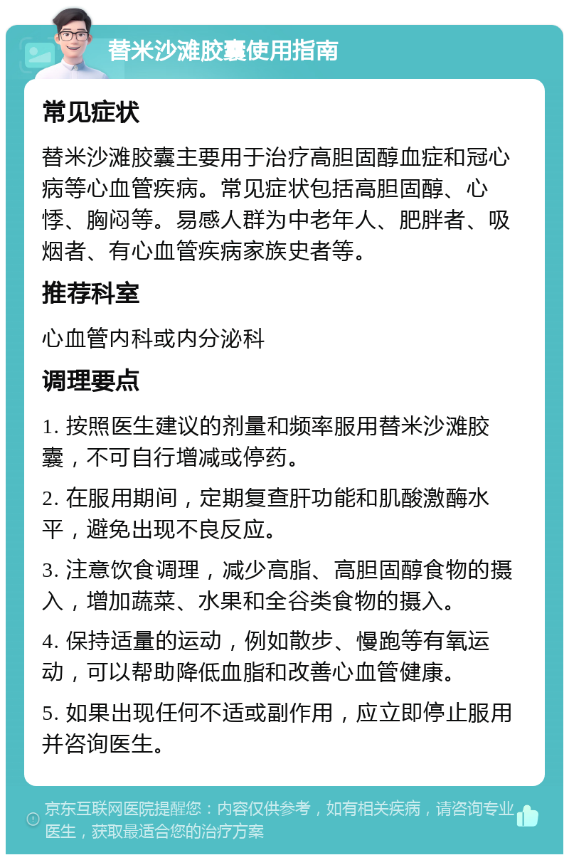 替米沙滩胶囊使用指南 常见症状 替米沙滩胶囊主要用于治疗高胆固醇血症和冠心病等心血管疾病。常见症状包括高胆固醇、心悸、胸闷等。易感人群为中老年人、肥胖者、吸烟者、有心血管疾病家族史者等。 推荐科室 心血管内科或内分泌科 调理要点 1. 按照医生建议的剂量和频率服用替米沙滩胶囊，不可自行增减或停药。 2. 在服用期间，定期复查肝功能和肌酸激酶水平，避免出现不良反应。 3. 注意饮食调理，减少高脂、高胆固醇食物的摄入，增加蔬菜、水果和全谷类食物的摄入。 4. 保持适量的运动，例如散步、慢跑等有氧运动，可以帮助降低血脂和改善心血管健康。 5. 如果出现任何不适或副作用，应立即停止服用并咨询医生。