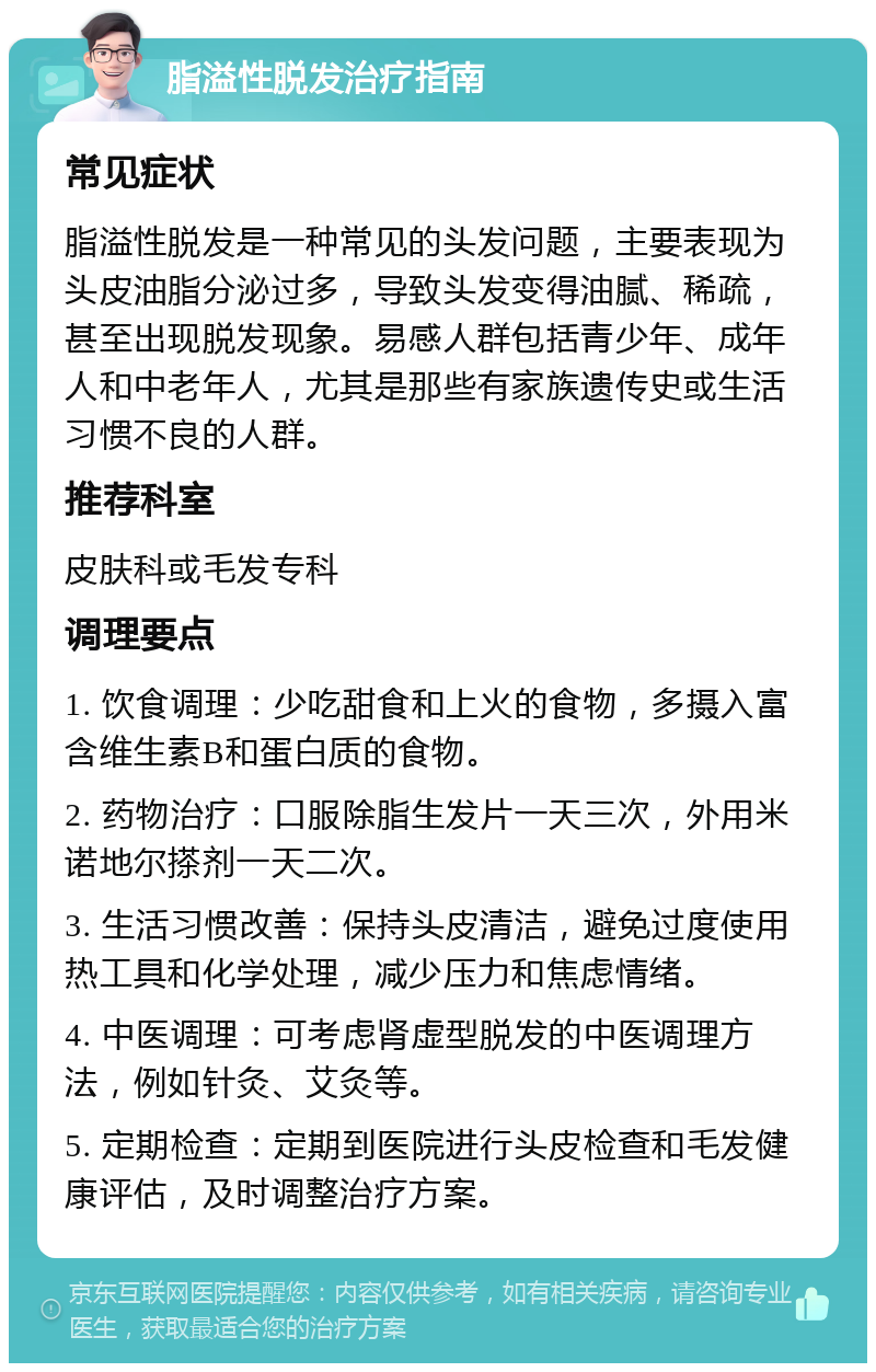 脂溢性脱发治疗指南 常见症状 脂溢性脱发是一种常见的头发问题，主要表现为头皮油脂分泌过多，导致头发变得油腻、稀疏，甚至出现脱发现象。易感人群包括青少年、成年人和中老年人，尤其是那些有家族遗传史或生活习惯不良的人群。 推荐科室 皮肤科或毛发专科 调理要点 1. 饮食调理：少吃甜食和上火的食物，多摄入富含维生素B和蛋白质的食物。 2. 药物治疗：口服除脂生发片一天三次，外用米诺地尔搽剂一天二次。 3. 生活习惯改善：保持头皮清洁，避免过度使用热工具和化学处理，减少压力和焦虑情绪。 4. 中医调理：可考虑肾虚型脱发的中医调理方法，例如针灸、艾灸等。 5. 定期检查：定期到医院进行头皮检查和毛发健康评估，及时调整治疗方案。