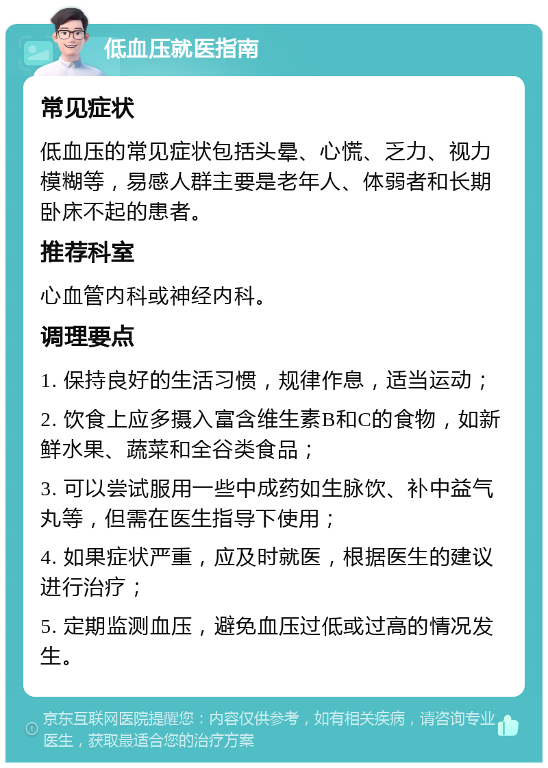 低血压就医指南 常见症状 低血压的常见症状包括头晕、心慌、乏力、视力模糊等，易感人群主要是老年人、体弱者和长期卧床不起的患者。 推荐科室 心血管内科或神经内科。 调理要点 1. 保持良好的生活习惯，规律作息，适当运动； 2. 饮食上应多摄入富含维生素B和C的食物，如新鲜水果、蔬菜和全谷类食品； 3. 可以尝试服用一些中成药如生脉饮、补中益气丸等，但需在医生指导下使用； 4. 如果症状严重，应及时就医，根据医生的建议进行治疗； 5. 定期监测血压，避免血压过低或过高的情况发生。