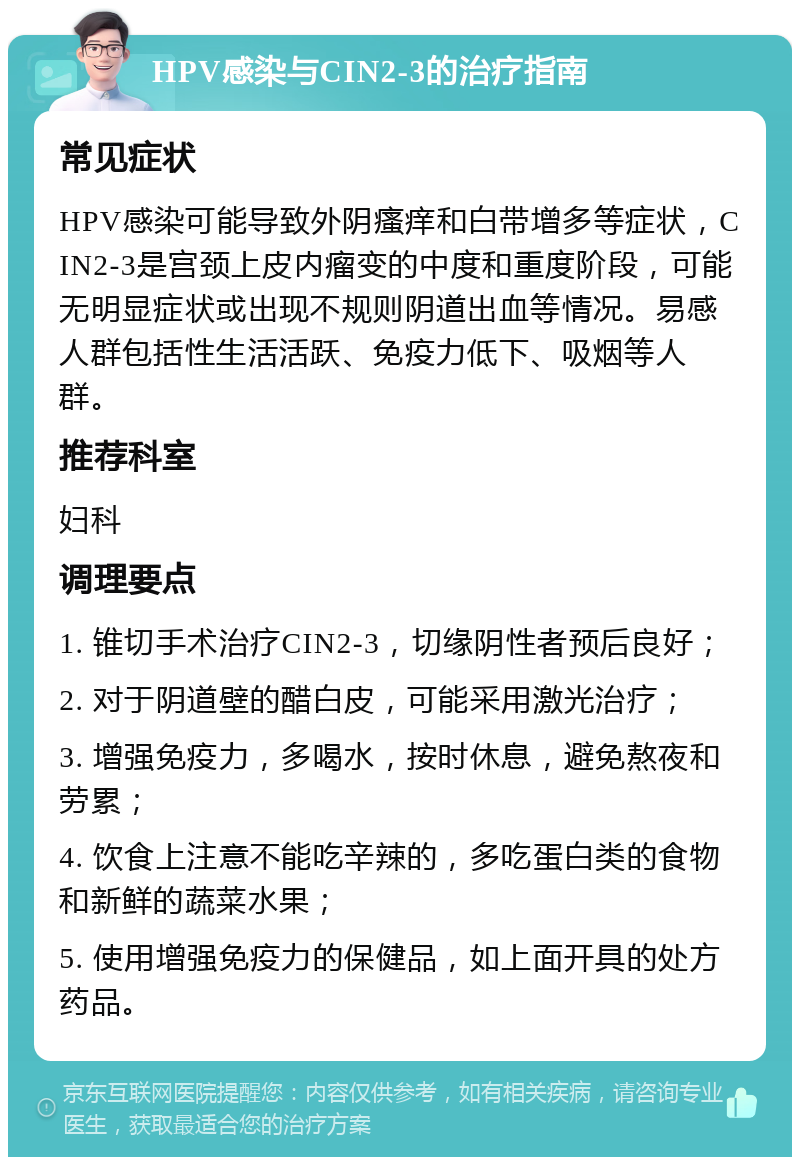 HPV感染与CIN2-3的治疗指南 常见症状 HPV感染可能导致外阴瘙痒和白带增多等症状，CIN2-3是宫颈上皮内瘤变的中度和重度阶段，可能无明显症状或出现不规则阴道出血等情况。易感人群包括性生活活跃、免疫力低下、吸烟等人群。 推荐科室 妇科 调理要点 1. 锥切手术治疗CIN2-3，切缘阴性者预后良好； 2. 对于阴道壁的醋白皮，可能采用激光治疗； 3. 增强免疫力，多喝水，按时休息，避免熬夜和劳累； 4. 饮食上注意不能吃辛辣的，多吃蛋白类的食物和新鲜的蔬菜水果； 5. 使用增强免疫力的保健品，如上面开具的处方药品。