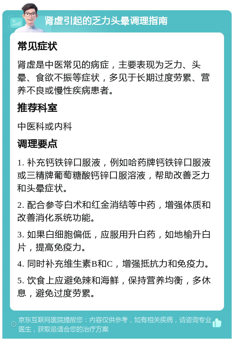 肾虚引起的乏力头晕调理指南 常见症状 肾虚是中医常见的病症，主要表现为乏力、头晕、食欲不振等症状，多见于长期过度劳累、营养不良或慢性疾病患者。 推荐科室 中医科或内科 调理要点 1. 补充钙铁锌口服液，例如哈药牌钙铁锌口服液或三精牌葡萄糖酸钙锌口服溶液，帮助改善乏力和头晕症状。 2. 配合参苓白术和红金消结等中药，增强体质和改善消化系统功能。 3. 如果白细胞偏低，应服用升白药，如地榆升白片，提高免疫力。 4. 同时补充维生素B和C，增强抵抗力和免疫力。 5. 饮食上应避免辣和海鲜，保持营养均衡，多休息，避免过度劳累。