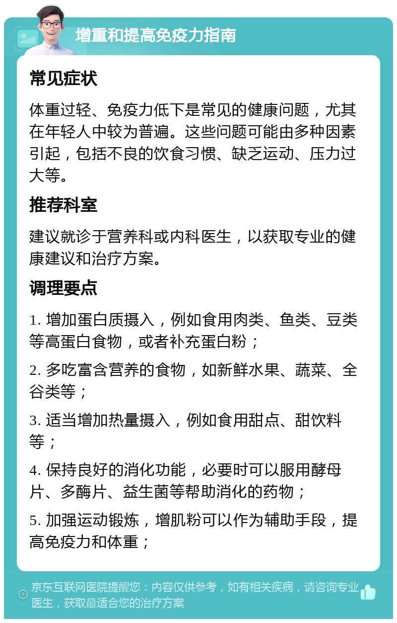 增重和提高免疫力指南 常见症状 体重过轻、免疫力低下是常见的健康问题，尤其在年轻人中较为普遍。这些问题可能由多种因素引起，包括不良的饮食习惯、缺乏运动、压力过大等。 推荐科室 建议就诊于营养科或内科医生，以获取专业的健康建议和治疗方案。 调理要点 1. 增加蛋白质摄入，例如食用肉类、鱼类、豆类等高蛋白食物，或者补充蛋白粉； 2. 多吃富含营养的食物，如新鲜水果、蔬菜、全谷类等； 3. 适当增加热量摄入，例如食用甜点、甜饮料等； 4. 保持良好的消化功能，必要时可以服用酵母片、多酶片、益生菌等帮助消化的药物； 5. 加强运动锻炼，增肌粉可以作为辅助手段，提高免疫力和体重；