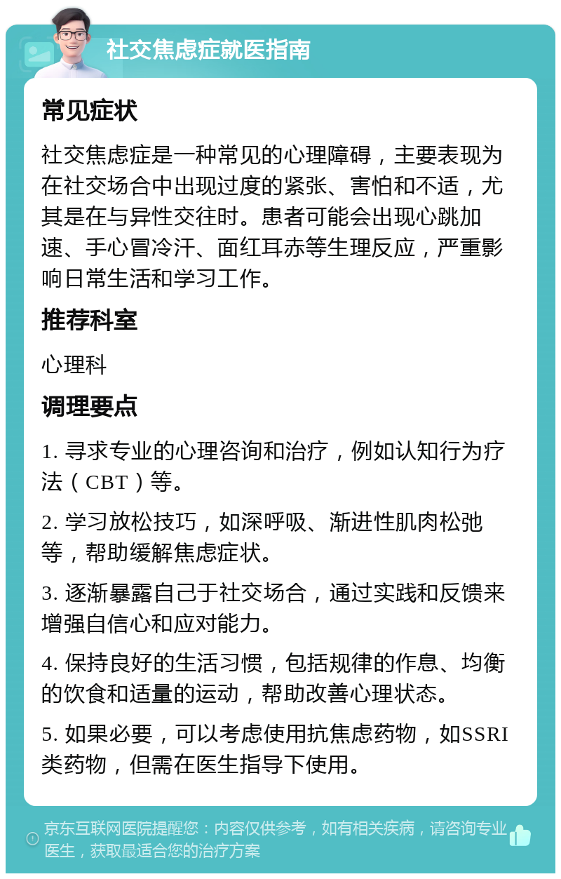 社交焦虑症就医指南 常见症状 社交焦虑症是一种常见的心理障碍，主要表现为在社交场合中出现过度的紧张、害怕和不适，尤其是在与异性交往时。患者可能会出现心跳加速、手心冒冷汗、面红耳赤等生理反应，严重影响日常生活和学习工作。 推荐科室 心理科 调理要点 1. 寻求专业的心理咨询和治疗，例如认知行为疗法（CBT）等。 2. 学习放松技巧，如深呼吸、渐进性肌肉松弛等，帮助缓解焦虑症状。 3. 逐渐暴露自己于社交场合，通过实践和反馈来增强自信心和应对能力。 4. 保持良好的生活习惯，包括规律的作息、均衡的饮食和适量的运动，帮助改善心理状态。 5. 如果必要，可以考虑使用抗焦虑药物，如SSRI类药物，但需在医生指导下使用。