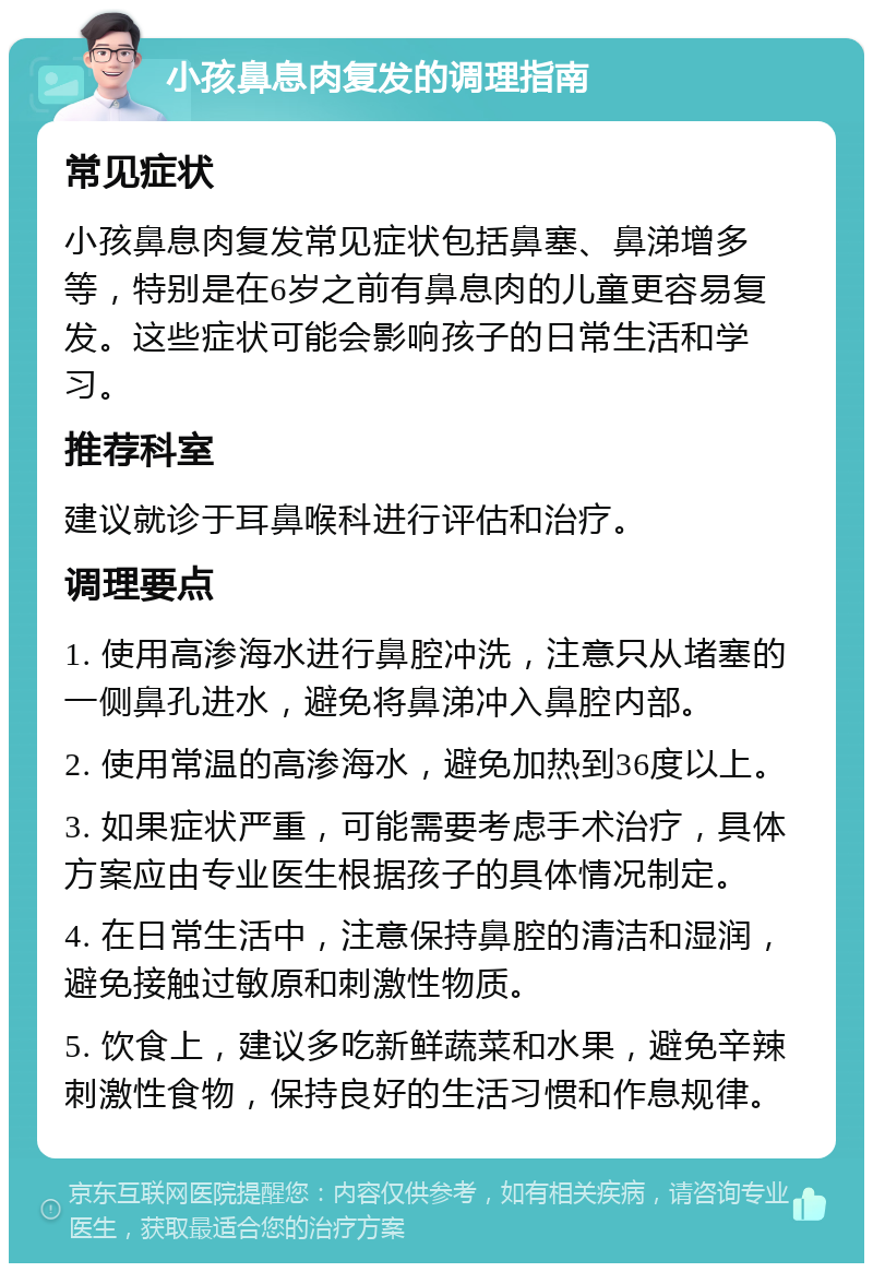 小孩鼻息肉复发的调理指南 常见症状 小孩鼻息肉复发常见症状包括鼻塞、鼻涕增多等，特别是在6岁之前有鼻息肉的儿童更容易复发。这些症状可能会影响孩子的日常生活和学习。 推荐科室 建议就诊于耳鼻喉科进行评估和治疗。 调理要点 1. 使用高渗海水进行鼻腔冲洗，注意只从堵塞的一侧鼻孔进水，避免将鼻涕冲入鼻腔内部。 2. 使用常温的高渗海水，避免加热到36度以上。 3. 如果症状严重，可能需要考虑手术治疗，具体方案应由专业医生根据孩子的具体情况制定。 4. 在日常生活中，注意保持鼻腔的清洁和湿润，避免接触过敏原和刺激性物质。 5. 饮食上，建议多吃新鲜蔬菜和水果，避免辛辣刺激性食物，保持良好的生活习惯和作息规律。