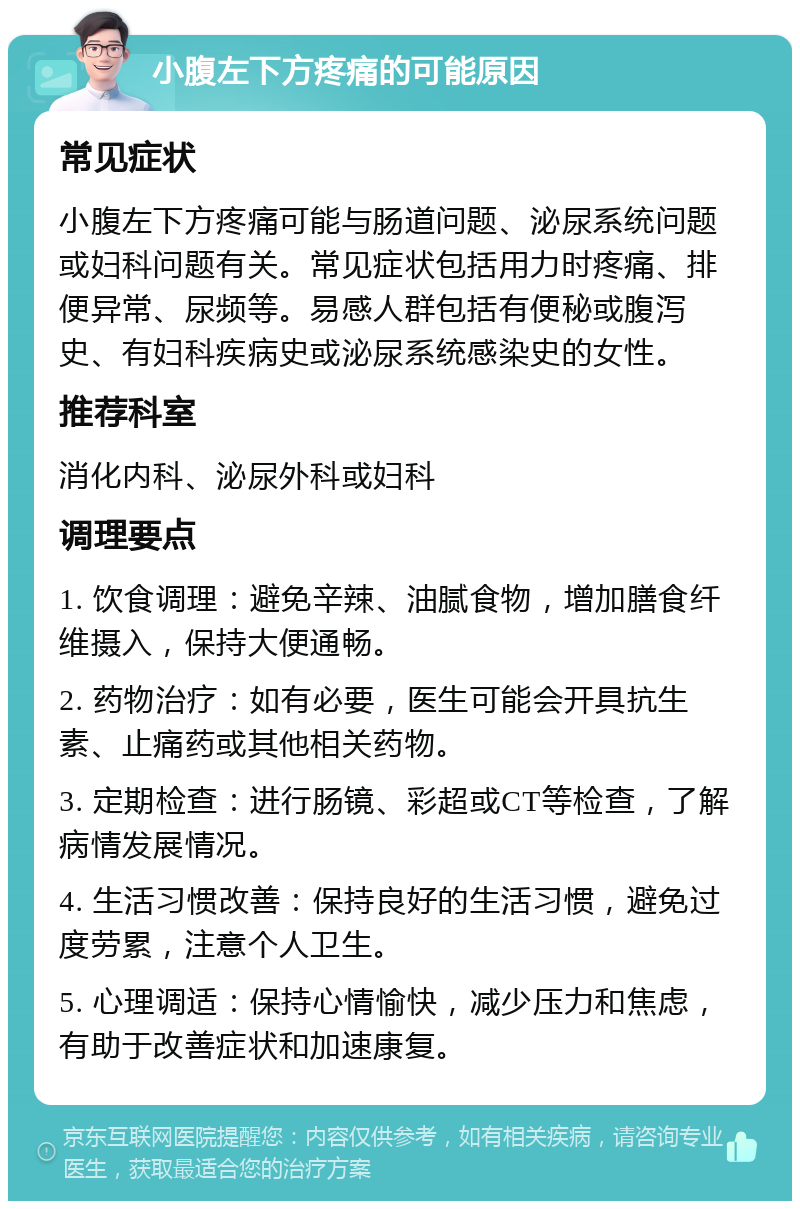 小腹左下方疼痛的可能原因 常见症状 小腹左下方疼痛可能与肠道问题、泌尿系统问题或妇科问题有关。常见症状包括用力时疼痛、排便异常、尿频等。易感人群包括有便秘或腹泻史、有妇科疾病史或泌尿系统感染史的女性。 推荐科室 消化内科、泌尿外科或妇科 调理要点 1. 饮食调理：避免辛辣、油腻食物，增加膳食纤维摄入，保持大便通畅。 2. 药物治疗：如有必要，医生可能会开具抗生素、止痛药或其他相关药物。 3. 定期检查：进行肠镜、彩超或CT等检查，了解病情发展情况。 4. 生活习惯改善：保持良好的生活习惯，避免过度劳累，注意个人卫生。 5. 心理调适：保持心情愉快，减少压力和焦虑，有助于改善症状和加速康复。