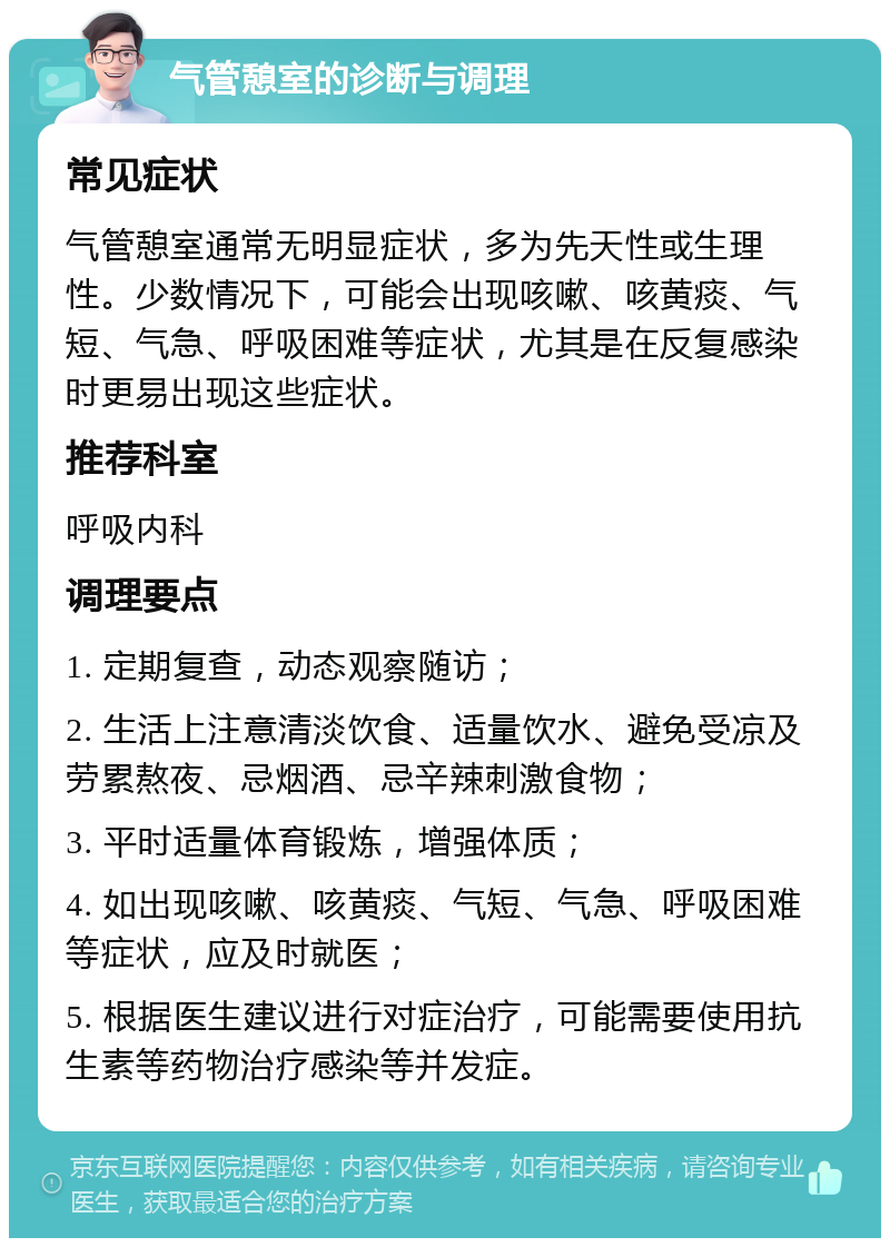 气管憩室的诊断与调理 常见症状 气管憩室通常无明显症状，多为先天性或生理性。少数情况下，可能会出现咳嗽、咳黄痰、气短、气急、呼吸困难等症状，尤其是在反复感染时更易出现这些症状。 推荐科室 呼吸内科 调理要点 1. 定期复查，动态观察随访； 2. 生活上注意清淡饮食、适量饮水、避免受凉及劳累熬夜、忌烟酒、忌辛辣刺激食物； 3. 平时适量体育锻炼，增强体质； 4. 如出现咳嗽、咳黄痰、气短、气急、呼吸困难等症状，应及时就医； 5. 根据医生建议进行对症治疗，可能需要使用抗生素等药物治疗感染等并发症。