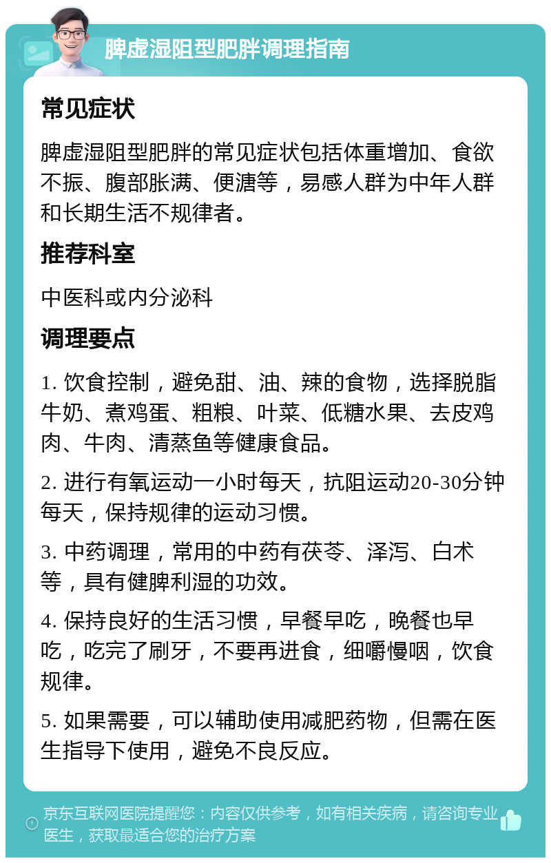 脾虚湿阻型肥胖调理指南 常见症状 脾虚湿阻型肥胖的常见症状包括体重增加、食欲不振、腹部胀满、便溏等，易感人群为中年人群和长期生活不规律者。 推荐科室 中医科或内分泌科 调理要点 1. 饮食控制，避免甜、油、辣的食物，选择脱脂牛奶、煮鸡蛋、粗粮、叶菜、低糖水果、去皮鸡肉、牛肉、清蒸鱼等健康食品。 2. 进行有氧运动一小时每天，抗阻运动20-30分钟每天，保持规律的运动习惯。 3. 中药调理，常用的中药有茯苓、泽泻、白术等，具有健脾利湿的功效。 4. 保持良好的生活习惯，早餐早吃，晚餐也早吃，吃完了刷牙，不要再进食，细嚼慢咽，饮食规律。 5. 如果需要，可以辅助使用减肥药物，但需在医生指导下使用，避免不良反应。