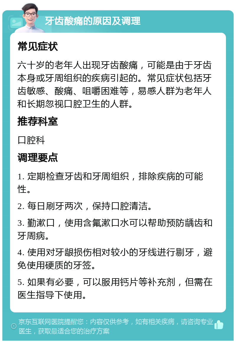 牙齿酸痛的原因及调理 常见症状 六十岁的老年人出现牙齿酸痛，可能是由于牙齿本身或牙周组织的疾病引起的。常见症状包括牙齿敏感、酸痛、咀嚼困难等，易感人群为老年人和长期忽视口腔卫生的人群。 推荐科室 口腔科 调理要点 1. 定期检查牙齿和牙周组织，排除疾病的可能性。 2. 每日刷牙两次，保持口腔清洁。 3. 勤漱口，使用含氟漱口水可以帮助预防龋齿和牙周病。 4. 使用对牙龈损伤相对较小的牙线进行剔牙，避免使用硬质的牙签。 5. 如果有必要，可以服用钙片等补充剂，但需在医生指导下使用。