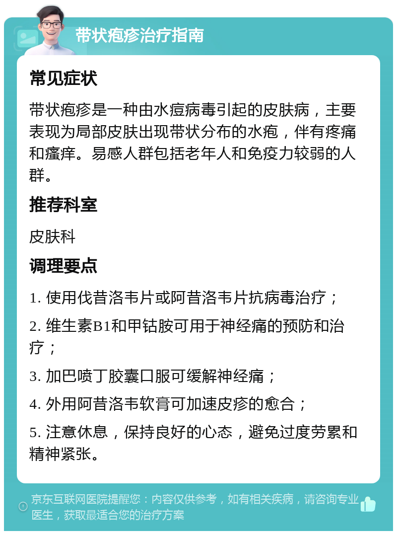 带状疱疹治疗指南 常见症状 带状疱疹是一种由水痘病毒引起的皮肤病，主要表现为局部皮肤出现带状分布的水疱，伴有疼痛和瘙痒。易感人群包括老年人和免疫力较弱的人群。 推荐科室 皮肤科 调理要点 1. 使用伐昔洛韦片或阿昔洛韦片抗病毒治疗； 2. 维生素B1和甲钴胺可用于神经痛的预防和治疗； 3. 加巴喷丁胶囊口服可缓解神经痛； 4. 外用阿昔洛韦软膏可加速皮疹的愈合； 5. 注意休息，保持良好的心态，避免过度劳累和精神紧张。