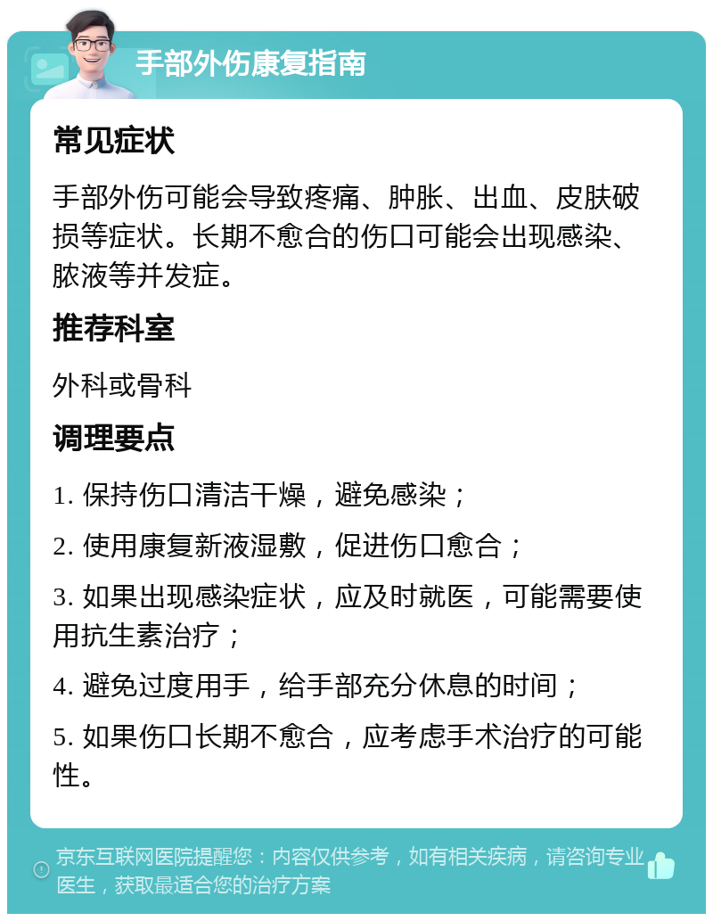 手部外伤康复指南 常见症状 手部外伤可能会导致疼痛、肿胀、出血、皮肤破损等症状。长期不愈合的伤口可能会出现感染、脓液等并发症。 推荐科室 外科或骨科 调理要点 1. 保持伤口清洁干燥，避免感染； 2. 使用康复新液湿敷，促进伤口愈合； 3. 如果出现感染症状，应及时就医，可能需要使用抗生素治疗； 4. 避免过度用手，给手部充分休息的时间； 5. 如果伤口长期不愈合，应考虑手术治疗的可能性。