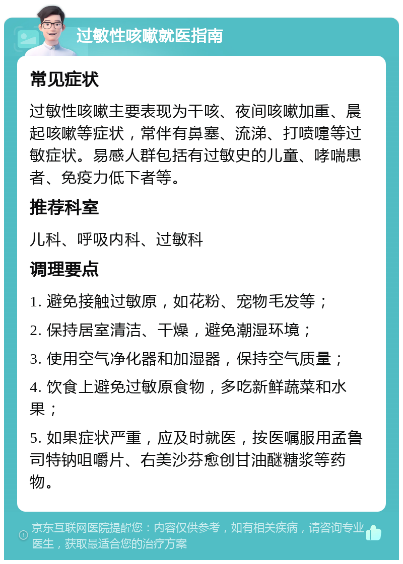 过敏性咳嗽就医指南 常见症状 过敏性咳嗽主要表现为干咳、夜间咳嗽加重、晨起咳嗽等症状，常伴有鼻塞、流涕、打喷嚏等过敏症状。易感人群包括有过敏史的儿童、哮喘患者、免疫力低下者等。 推荐科室 儿科、呼吸内科、过敏科 调理要点 1. 避免接触过敏原，如花粉、宠物毛发等； 2. 保持居室清洁、干燥，避免潮湿环境； 3. 使用空气净化器和加湿器，保持空气质量； 4. 饮食上避免过敏原食物，多吃新鲜蔬菜和水果； 5. 如果症状严重，应及时就医，按医嘱服用孟鲁司特钠咀嚼片、右美沙芬愈创甘油醚糖浆等药物。