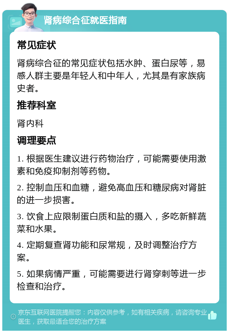 肾病综合征就医指南 常见症状 肾病综合征的常见症状包括水肿、蛋白尿等，易感人群主要是年轻人和中年人，尤其是有家族病史者。 推荐科室 肾内科 调理要点 1. 根据医生建议进行药物治疗，可能需要使用激素和免疫抑制剂等药物。 2. 控制血压和血糖，避免高血压和糖尿病对肾脏的进一步损害。 3. 饮食上应限制蛋白质和盐的摄入，多吃新鲜蔬菜和水果。 4. 定期复查肾功能和尿常规，及时调整治疗方案。 5. 如果病情严重，可能需要进行肾穿刺等进一步检查和治疗。