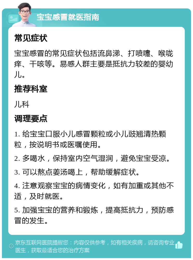 宝宝感冒就医指南 常见症状 宝宝感冒的常见症状包括流鼻涕、打喷嚏、喉咙痒、干咳等。易感人群主要是抵抗力较差的婴幼儿。 推荐科室 儿科 调理要点 1. 给宝宝口服小儿感冒颗粒或小儿豉翘清热颗粒，按说明书或医嘱使用。 2. 多喝水，保持室内空气湿润，避免宝宝受凉。 3. 可以熬点姜汤喝上，帮助缓解症状。 4. 注意观察宝宝的病情变化，如有加重或其他不适，及时就医。 5. 加强宝宝的营养和锻炼，提高抵抗力，预防感冒的发生。