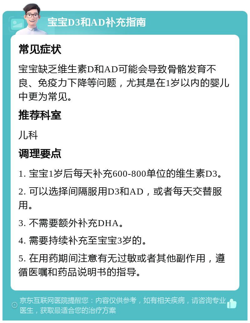 宝宝D3和AD补充指南 常见症状 宝宝缺乏维生素D和AD可能会导致骨骼发育不良、免疫力下降等问题，尤其是在1岁以内的婴儿中更为常见。 推荐科室 儿科 调理要点 1. 宝宝1岁后每天补充600-800单位的维生素D3。 2. 可以选择间隔服用D3和AD，或者每天交替服用。 3. 不需要额外补充DHA。 4. 需要持续补充至宝宝3岁的。 5. 在用药期间注意有无过敏或者其他副作用，遵循医嘱和药品说明书的指导。