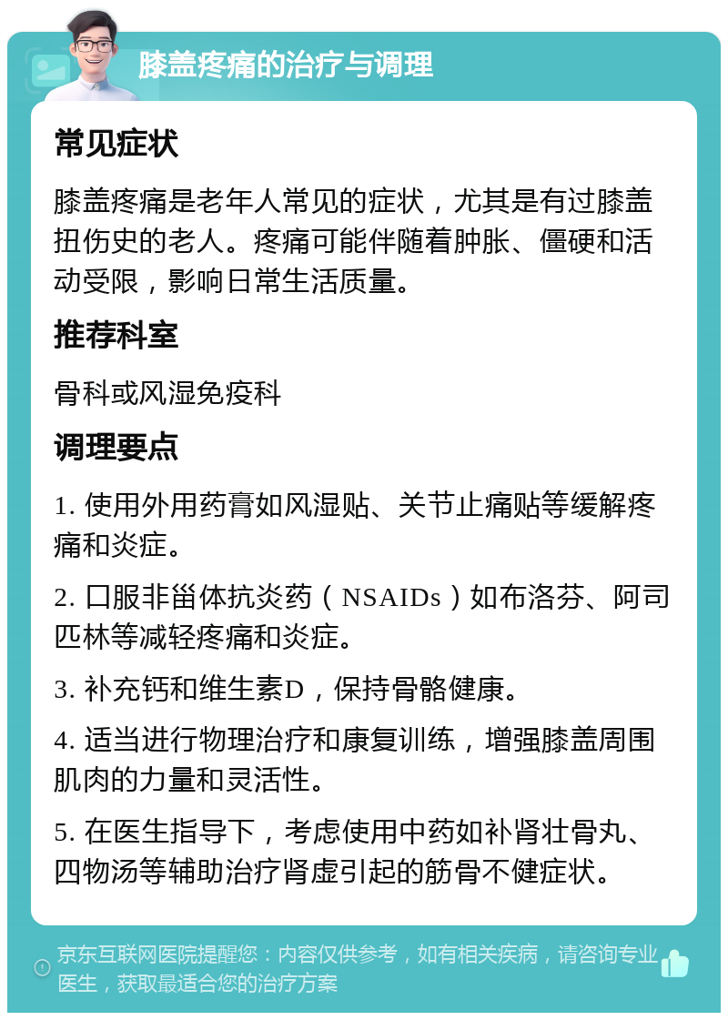 膝盖疼痛的治疗与调理 常见症状 膝盖疼痛是老年人常见的症状，尤其是有过膝盖扭伤史的老人。疼痛可能伴随着肿胀、僵硬和活动受限，影响日常生活质量。 推荐科室 骨科或风湿免疫科 调理要点 1. 使用外用药膏如风湿贴、关节止痛贴等缓解疼痛和炎症。 2. 口服非甾体抗炎药（NSAIDs）如布洛芬、阿司匹林等减轻疼痛和炎症。 3. 补充钙和维生素D，保持骨骼健康。 4. 适当进行物理治疗和康复训练，增强膝盖周围肌肉的力量和灵活性。 5. 在医生指导下，考虑使用中药如补肾壮骨丸、四物汤等辅助治疗肾虚引起的筋骨不健症状。