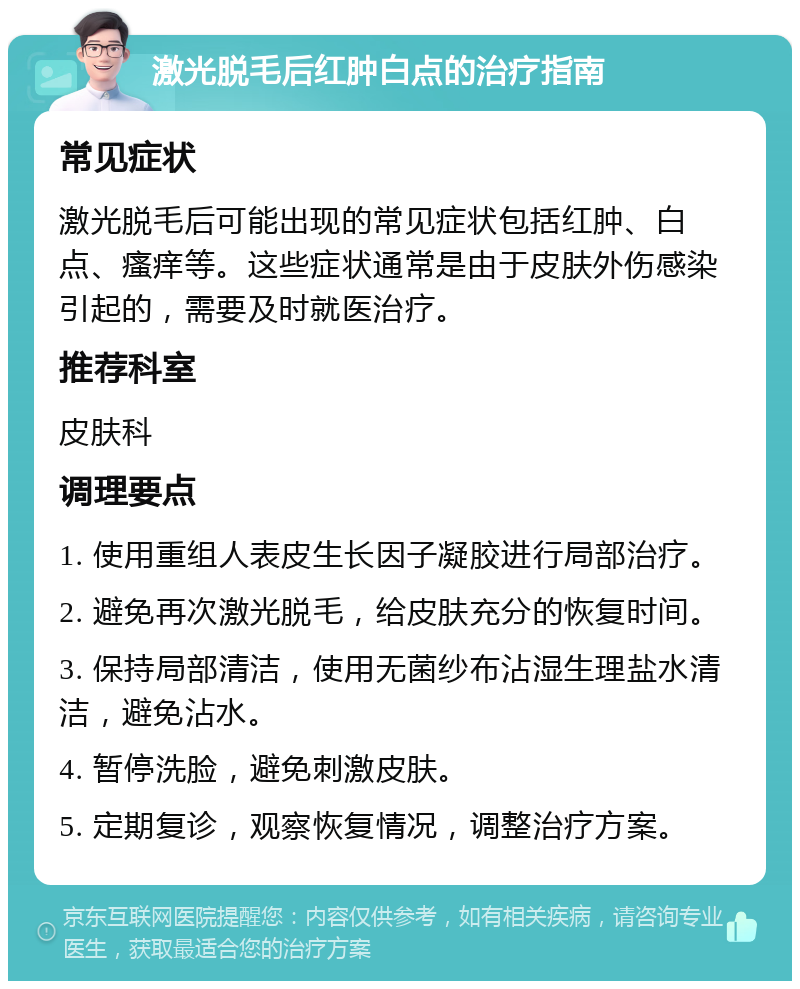 激光脱毛后红肿白点的治疗指南 常见症状 激光脱毛后可能出现的常见症状包括红肿、白点、瘙痒等。这些症状通常是由于皮肤外伤感染引起的，需要及时就医治疗。 推荐科室 皮肤科 调理要点 1. 使用重组人表皮生长因子凝胶进行局部治疗。 2. 避免再次激光脱毛，给皮肤充分的恢复时间。 3. 保持局部清洁，使用无菌纱布沾湿生理盐水清洁，避免沾水。 4. 暂停洗脸，避免刺激皮肤。 5. 定期复诊，观察恢复情况，调整治疗方案。