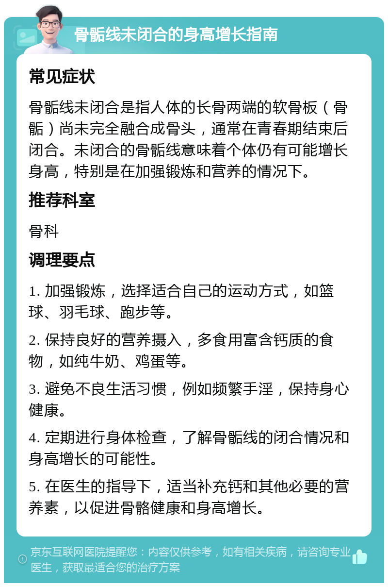 骨骺线未闭合的身高增长指南 常见症状 骨骺线未闭合是指人体的长骨两端的软骨板（骨骺）尚未完全融合成骨头，通常在青春期结束后闭合。未闭合的骨骺线意味着个体仍有可能增长身高，特别是在加强锻炼和营养的情况下。 推荐科室 骨科 调理要点 1. 加强锻炼，选择适合自己的运动方式，如篮球、羽毛球、跑步等。 2. 保持良好的营养摄入，多食用富含钙质的食物，如纯牛奶、鸡蛋等。 3. 避免不良生活习惯，例如频繁手淫，保持身心健康。 4. 定期进行身体检查，了解骨骺线的闭合情况和身高增长的可能性。 5. 在医生的指导下，适当补充钙和其他必要的营养素，以促进骨骼健康和身高增长。