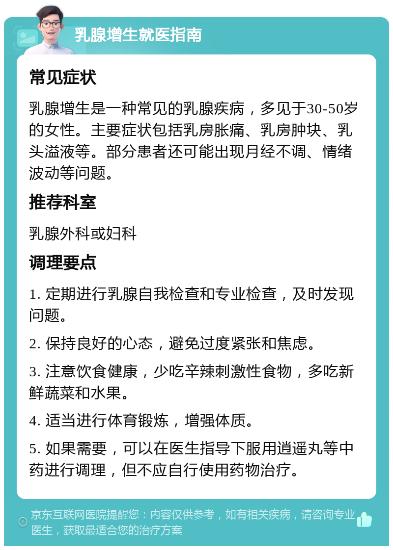 乳腺增生就医指南 常见症状 乳腺增生是一种常见的乳腺疾病，多见于30-50岁的女性。主要症状包括乳房胀痛、乳房肿块、乳头溢液等。部分患者还可能出现月经不调、情绪波动等问题。 推荐科室 乳腺外科或妇科 调理要点 1. 定期进行乳腺自我检查和专业检查，及时发现问题。 2. 保持良好的心态，避免过度紧张和焦虑。 3. 注意饮食健康，少吃辛辣刺激性食物，多吃新鲜蔬菜和水果。 4. 适当进行体育锻炼，增强体质。 5. 如果需要，可以在医生指导下服用逍遥丸等中药进行调理，但不应自行使用药物治疗。