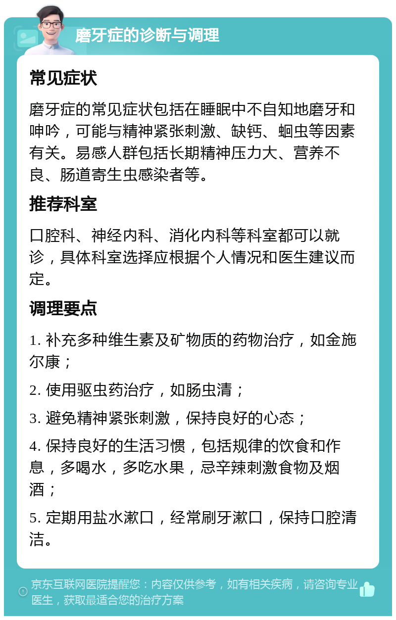 磨牙症的诊断与调理 常见症状 磨牙症的常见症状包括在睡眠中不自知地磨牙和呻吟，可能与精神紧张刺激、缺钙、蛔虫等因素有关。易感人群包括长期精神压力大、营养不良、肠道寄生虫感染者等。 推荐科室 口腔科、神经内科、消化内科等科室都可以就诊，具体科室选择应根据个人情况和医生建议而定。 调理要点 1. 补充多种维生素及矿物质的药物治疗，如金施尔康； 2. 使用驱虫药治疗，如肠虫清； 3. 避免精神紧张刺激，保持良好的心态； 4. 保持良好的生活习惯，包括规律的饮食和作息，多喝水，多吃水果，忌辛辣刺激食物及烟酒； 5. 定期用盐水漱口，经常刷牙漱口，保持口腔清洁。