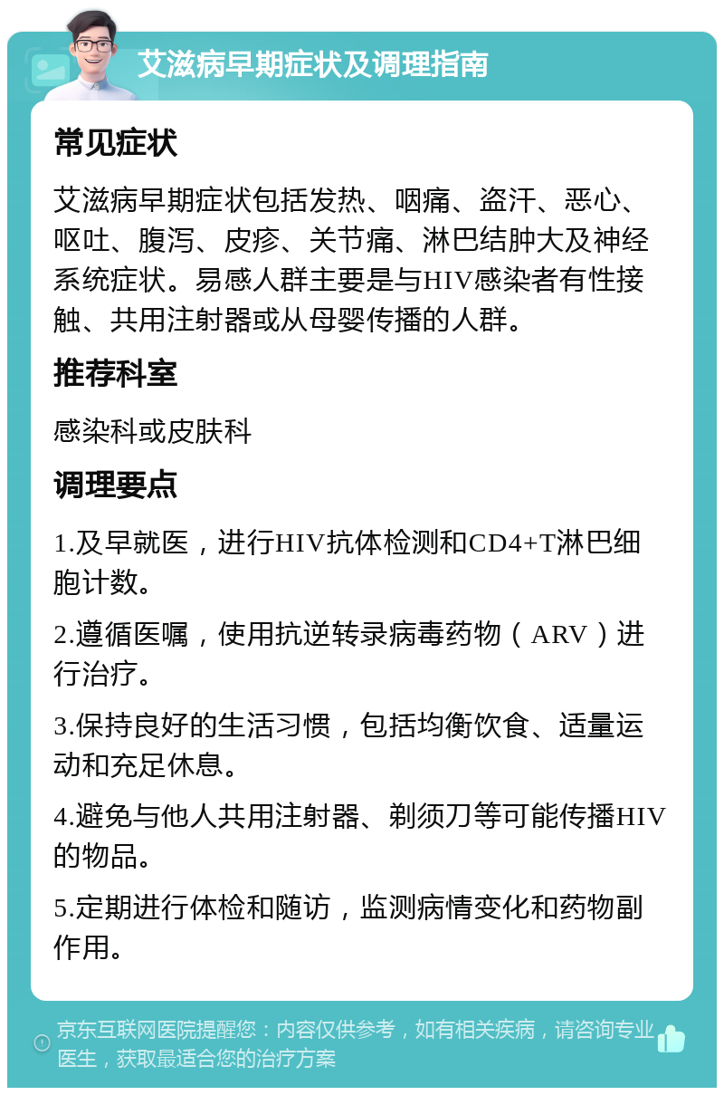 艾滋病早期症状及调理指南 常见症状 艾滋病早期症状包括发热、咽痛、盗汗、恶心、呕吐、腹泻、皮疹、关节痛、淋巴结肿大及神经系统症状。易感人群主要是与HIV感染者有性接触、共用注射器或从母婴传播的人群。 推荐科室 感染科或皮肤科 调理要点 1.及早就医，进行HIV抗体检测和CD4+T淋巴细胞计数。 2.遵循医嘱，使用抗逆转录病毒药物（ARV）进行治疗。 3.保持良好的生活习惯，包括均衡饮食、适量运动和充足休息。 4.避免与他人共用注射器、剃须刀等可能传播HIV的物品。 5.定期进行体检和随访，监测病情变化和药物副作用。