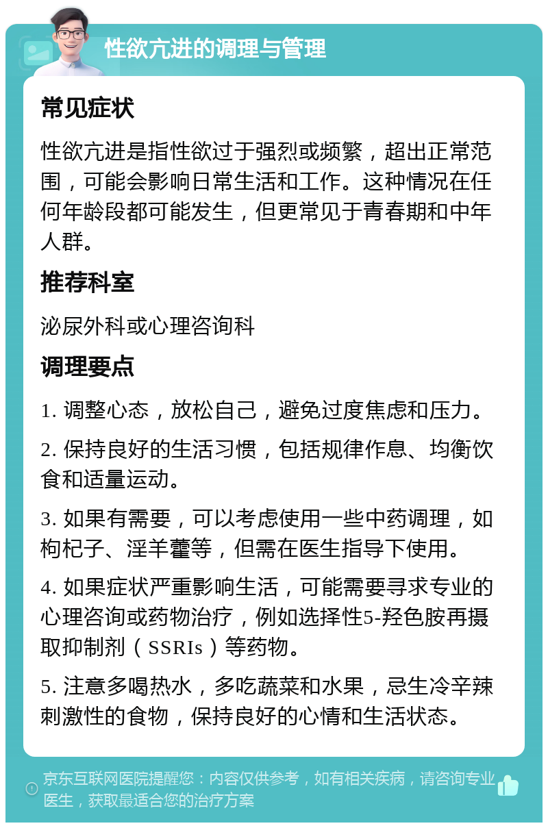 性欲亢进的调理与管理 常见症状 性欲亢进是指性欲过于强烈或频繁，超出正常范围，可能会影响日常生活和工作。这种情况在任何年龄段都可能发生，但更常见于青春期和中年人群。 推荐科室 泌尿外科或心理咨询科 调理要点 1. 调整心态，放松自己，避免过度焦虑和压力。 2. 保持良好的生活习惯，包括规律作息、均衡饮食和适量运动。 3. 如果有需要，可以考虑使用一些中药调理，如枸杞子、淫羊藿等，但需在医生指导下使用。 4. 如果症状严重影响生活，可能需要寻求专业的心理咨询或药物治疗，例如选择性5-羟色胺再摄取抑制剂（SSRIs）等药物。 5. 注意多喝热水，多吃蔬菜和水果，忌生冷辛辣刺激性的食物，保持良好的心情和生活状态。