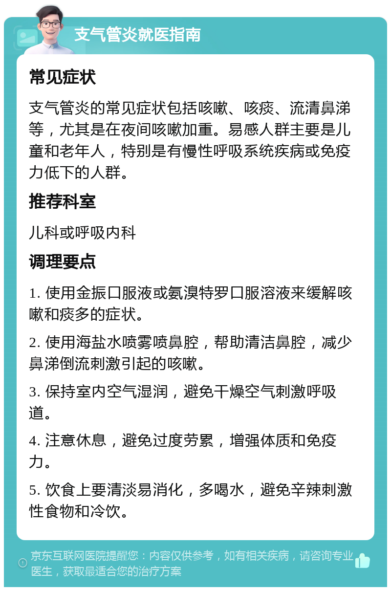 支气管炎就医指南 常见症状 支气管炎的常见症状包括咳嗽、咳痰、流清鼻涕等，尤其是在夜间咳嗽加重。易感人群主要是儿童和老年人，特别是有慢性呼吸系统疾病或免疫力低下的人群。 推荐科室 儿科或呼吸内科 调理要点 1. 使用金振口服液或氨溴特罗口服溶液来缓解咳嗽和痰多的症状。 2. 使用海盐水喷雾喷鼻腔，帮助清洁鼻腔，减少鼻涕倒流刺激引起的咳嗽。 3. 保持室内空气湿润，避免干燥空气刺激呼吸道。 4. 注意休息，避免过度劳累，增强体质和免疫力。 5. 饮食上要清淡易消化，多喝水，避免辛辣刺激性食物和冷饮。