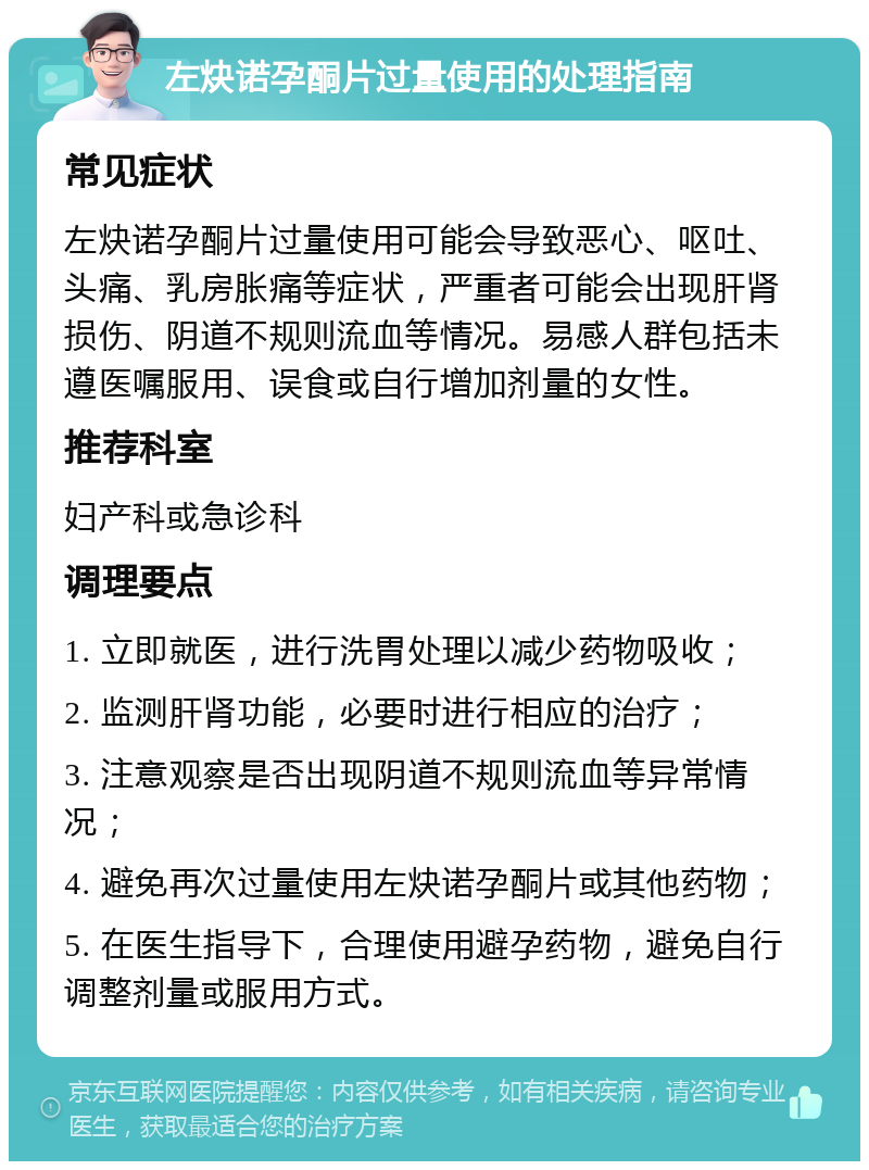 左炔诺孕酮片过量使用的处理指南 常见症状 左炔诺孕酮片过量使用可能会导致恶心、呕吐、头痛、乳房胀痛等症状，严重者可能会出现肝肾损伤、阴道不规则流血等情况。易感人群包括未遵医嘱服用、误食或自行增加剂量的女性。 推荐科室 妇产科或急诊科 调理要点 1. 立即就医，进行洗胃处理以减少药物吸收； 2. 监测肝肾功能，必要时进行相应的治疗； 3. 注意观察是否出现阴道不规则流血等异常情况； 4. 避免再次过量使用左炔诺孕酮片或其他药物； 5. 在医生指导下，合理使用避孕药物，避免自行调整剂量或服用方式。