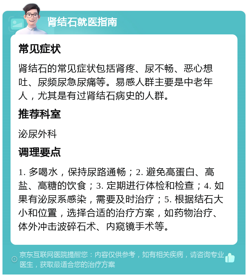 肾结石就医指南 常见症状 肾结石的常见症状包括肾疼、尿不畅、恶心想吐、尿频尿急尿痛等。易感人群主要是中老年人，尤其是有过肾结石病史的人群。 推荐科室 泌尿外科 调理要点 1. 多喝水，保持尿路通畅；2. 避免高蛋白、高盐、高糖的饮食；3. 定期进行体检和检查；4. 如果有泌尿系感染，需要及时治疗；5. 根据结石大小和位置，选择合适的治疗方案，如药物治疗、体外冲击波碎石术、内窥镜手术等。