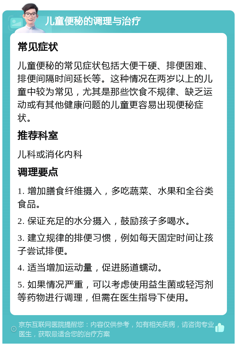 儿童便秘的调理与治疗 常见症状 儿童便秘的常见症状包括大便干硬、排便困难、排便间隔时间延长等。这种情况在两岁以上的儿童中较为常见，尤其是那些饮食不规律、缺乏运动或有其他健康问题的儿童更容易出现便秘症状。 推荐科室 儿科或消化内科 调理要点 1. 增加膳食纤维摄入，多吃蔬菜、水果和全谷类食品。 2. 保证充足的水分摄入，鼓励孩子多喝水。 3. 建立规律的排便习惯，例如每天固定时间让孩子尝试排便。 4. 适当增加运动量，促进肠道蠕动。 5. 如果情况严重，可以考虑使用益生菌或轻泻剂等药物进行调理，但需在医生指导下使用。