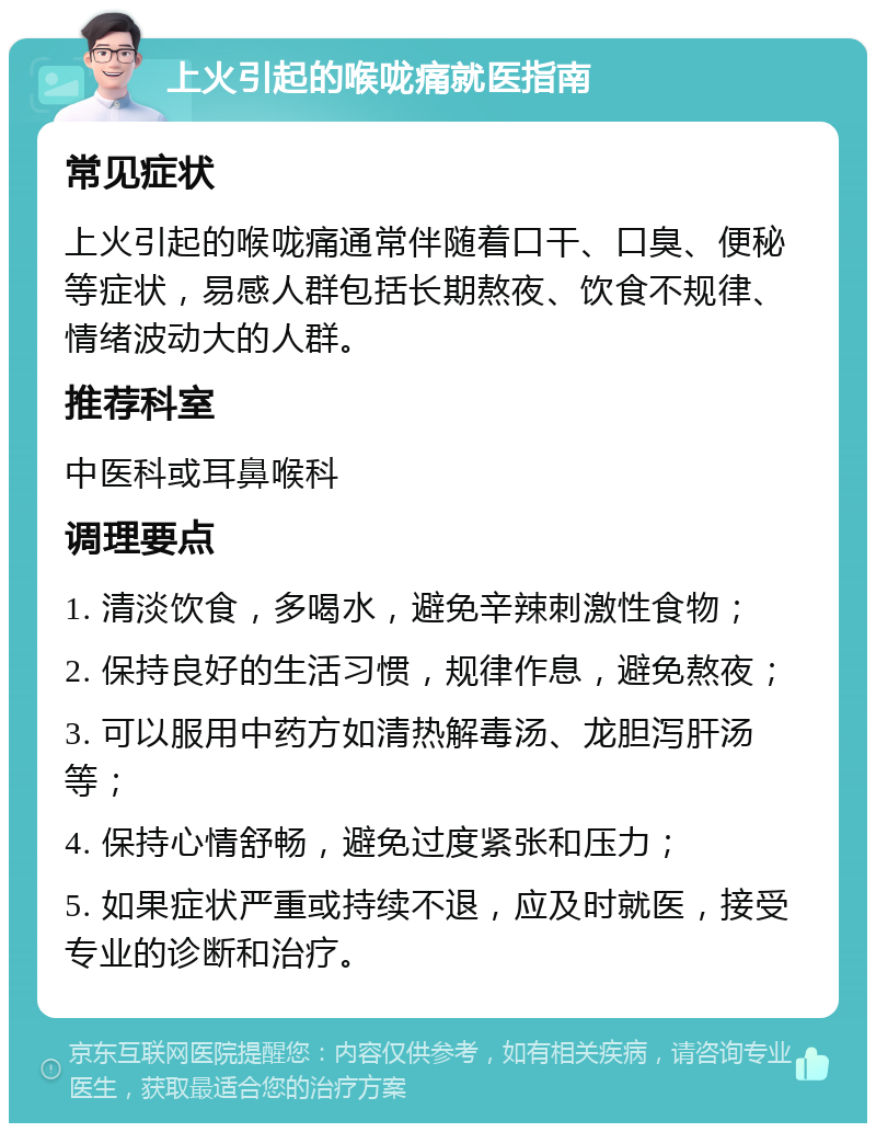 上火引起的喉咙痛就医指南 常见症状 上火引起的喉咙痛通常伴随着口干、口臭、便秘等症状，易感人群包括长期熬夜、饮食不规律、情绪波动大的人群。 推荐科室 中医科或耳鼻喉科 调理要点 1. 清淡饮食，多喝水，避免辛辣刺激性食物； 2. 保持良好的生活习惯，规律作息，避免熬夜； 3. 可以服用中药方如清热解毒汤、龙胆泻肝汤等； 4. 保持心情舒畅，避免过度紧张和压力； 5. 如果症状严重或持续不退，应及时就医，接受专业的诊断和治疗。