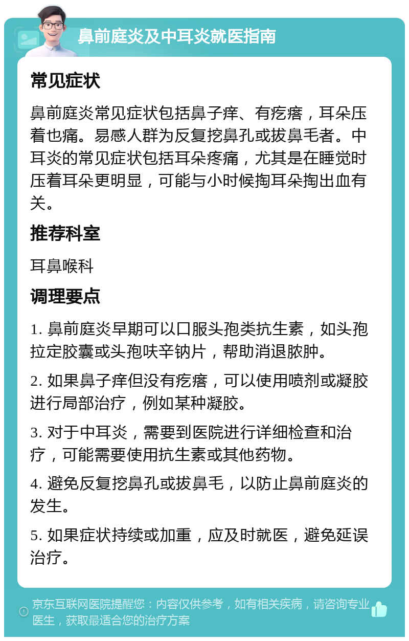 鼻前庭炎及中耳炎就医指南 常见症状 鼻前庭炎常见症状包括鼻子痒、有疙瘩，耳朵压着也痛。易感人群为反复挖鼻孔或拔鼻毛者。中耳炎的常见症状包括耳朵疼痛，尤其是在睡觉时压着耳朵更明显，可能与小时候掏耳朵掏出血有关。 推荐科室 耳鼻喉科 调理要点 1. 鼻前庭炎早期可以口服头孢类抗生素，如头孢拉定胶囊或头孢呋辛钠片，帮助消退脓肿。 2. 如果鼻子痒但没有疙瘩，可以使用喷剂或凝胶进行局部治疗，例如某种凝胶。 3. 对于中耳炎，需要到医院进行详细检查和治疗，可能需要使用抗生素或其他药物。 4. 避免反复挖鼻孔或拔鼻毛，以防止鼻前庭炎的发生。 5. 如果症状持续或加重，应及时就医，避免延误治疗。