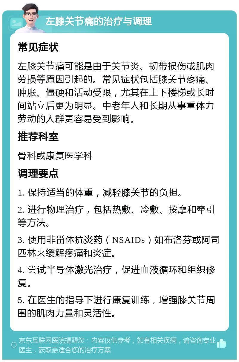 左膝关节痛的治疗与调理 常见症状 左膝关节痛可能是由于关节炎、韧带损伤或肌肉劳损等原因引起的。常见症状包括膝关节疼痛、肿胀、僵硬和活动受限，尤其在上下楼梯或长时间站立后更为明显。中老年人和长期从事重体力劳动的人群更容易受到影响。 推荐科室 骨科或康复医学科 调理要点 1. 保持适当的体重，减轻膝关节的负担。 2. 进行物理治疗，包括热敷、冷敷、按摩和牵引等方法。 3. 使用非甾体抗炎药（NSAIDs）如布洛芬或阿司匹林来缓解疼痛和炎症。 4. 尝试半导体激光治疗，促进血液循环和组织修复。 5. 在医生的指导下进行康复训练，增强膝关节周围的肌肉力量和灵活性。