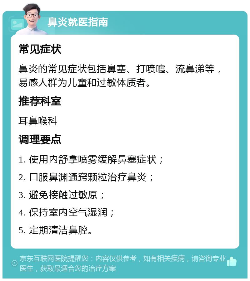 鼻炎就医指南 常见症状 鼻炎的常见症状包括鼻塞、打喷嚏、流鼻涕等，易感人群为儿童和过敏体质者。 推荐科室 耳鼻喉科 调理要点 1. 使用内舒拿喷雾缓解鼻塞症状； 2. 口服鼻渊通窍颗粒治疗鼻炎； 3. 避免接触过敏原； 4. 保持室内空气湿润； 5. 定期清洁鼻腔。