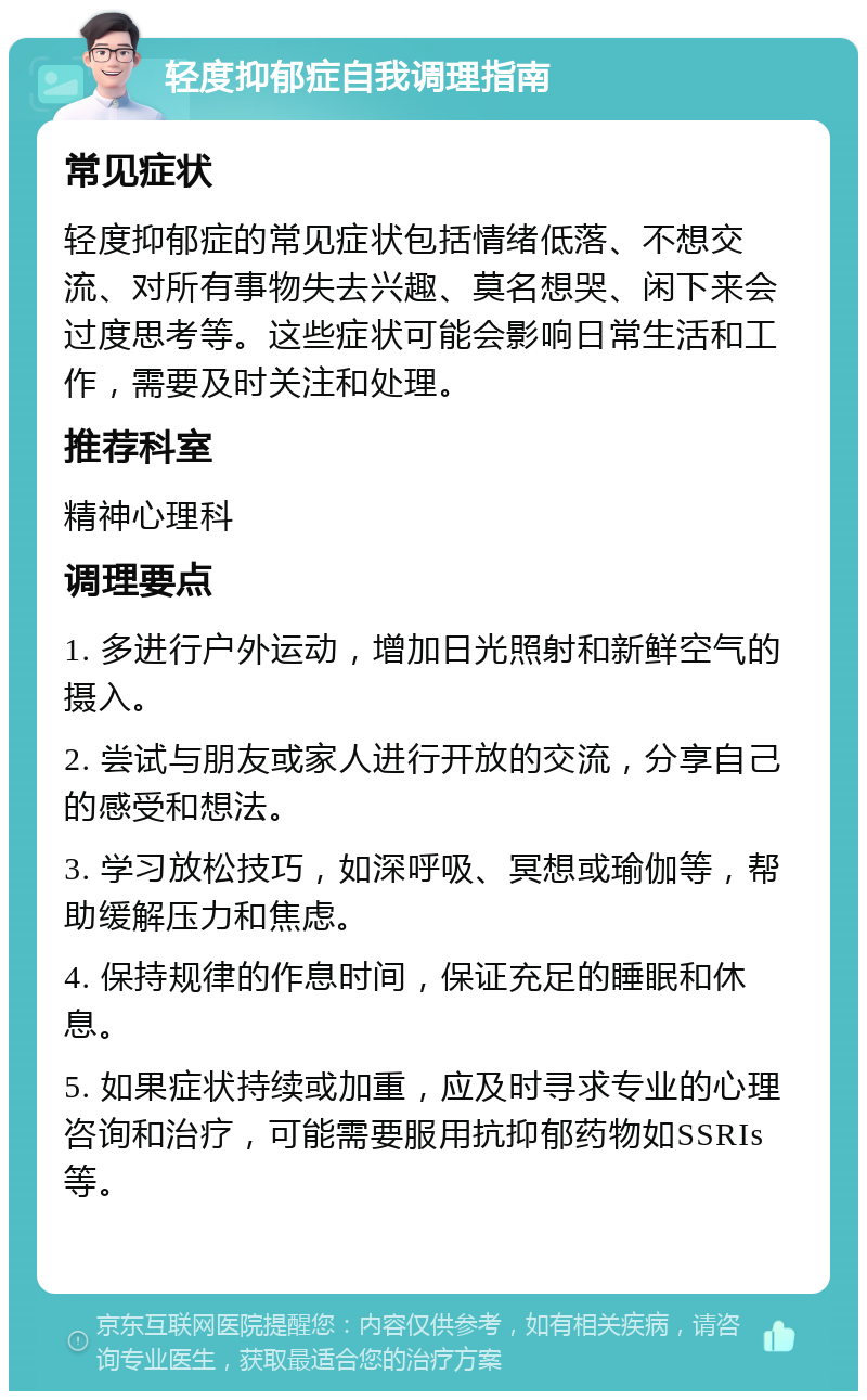 轻度抑郁症自我调理指南 常见症状 轻度抑郁症的常见症状包括情绪低落、不想交流、对所有事物失去兴趣、莫名想哭、闲下来会过度思考等。这些症状可能会影响日常生活和工作，需要及时关注和处理。 推荐科室 精神心理科 调理要点 1. 多进行户外运动，增加日光照射和新鲜空气的摄入。 2. 尝试与朋友或家人进行开放的交流，分享自己的感受和想法。 3. 学习放松技巧，如深呼吸、冥想或瑜伽等，帮助缓解压力和焦虑。 4. 保持规律的作息时间，保证充足的睡眠和休息。 5. 如果症状持续或加重，应及时寻求专业的心理咨询和治疗，可能需要服用抗抑郁药物如SSRIs等。