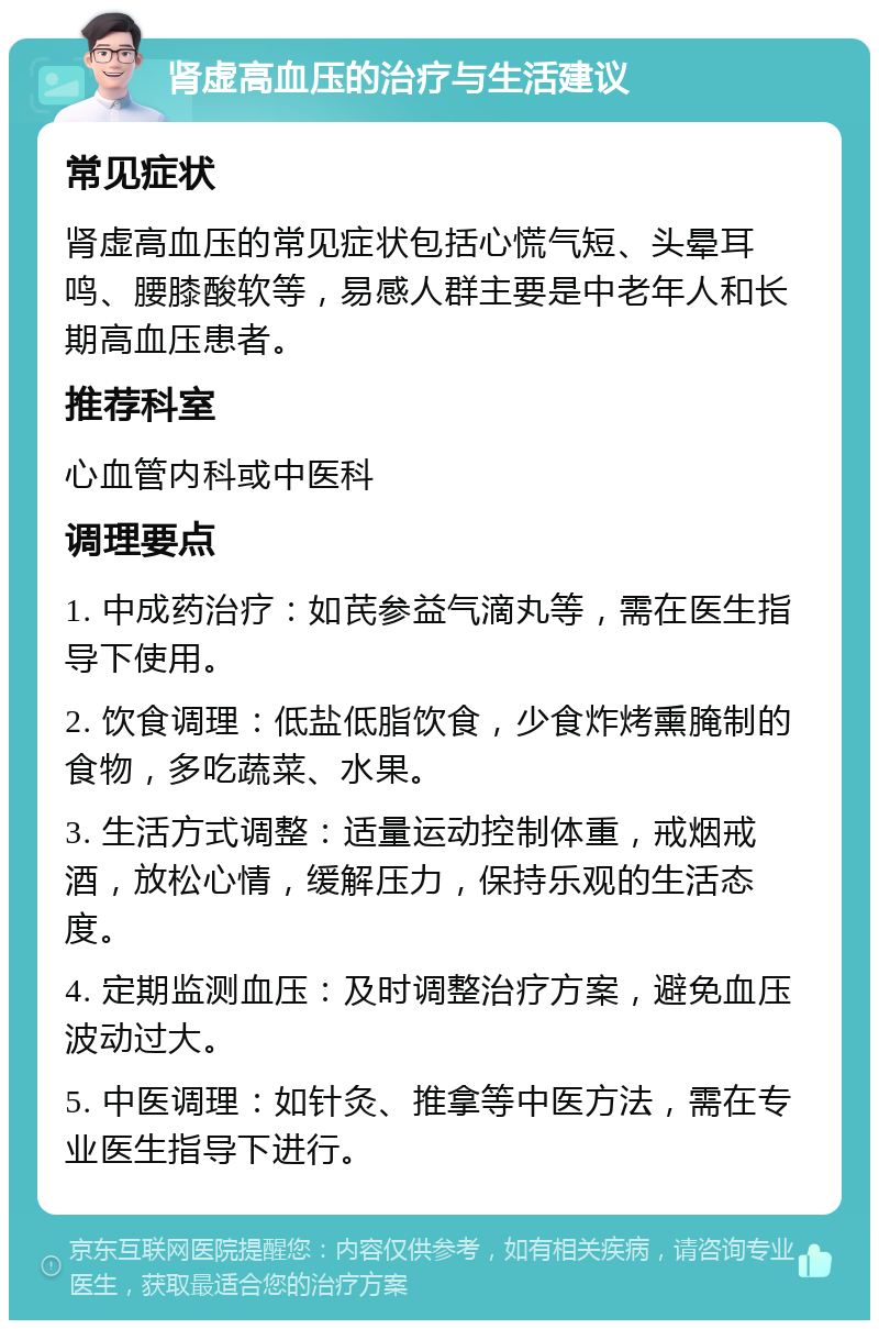 肾虚高血压的治疗与生活建议 常见症状 肾虚高血压的常见症状包括心慌气短、头晕耳鸣、腰膝酸软等，易感人群主要是中老年人和长期高血压患者。 推荐科室 心血管内科或中医科 调理要点 1. 中成药治疗：如芪参益气滴丸等，需在医生指导下使用。 2. 饮食调理：低盐低脂饮食，少食炸烤熏腌制的食物，多吃蔬菜、水果。 3. 生活方式调整：适量运动控制体重，戒烟戒酒，放松心情，缓解压力，保持乐观的生活态度。 4. 定期监测血压：及时调整治疗方案，避免血压波动过大。 5. 中医调理：如针灸、推拿等中医方法，需在专业医生指导下进行。