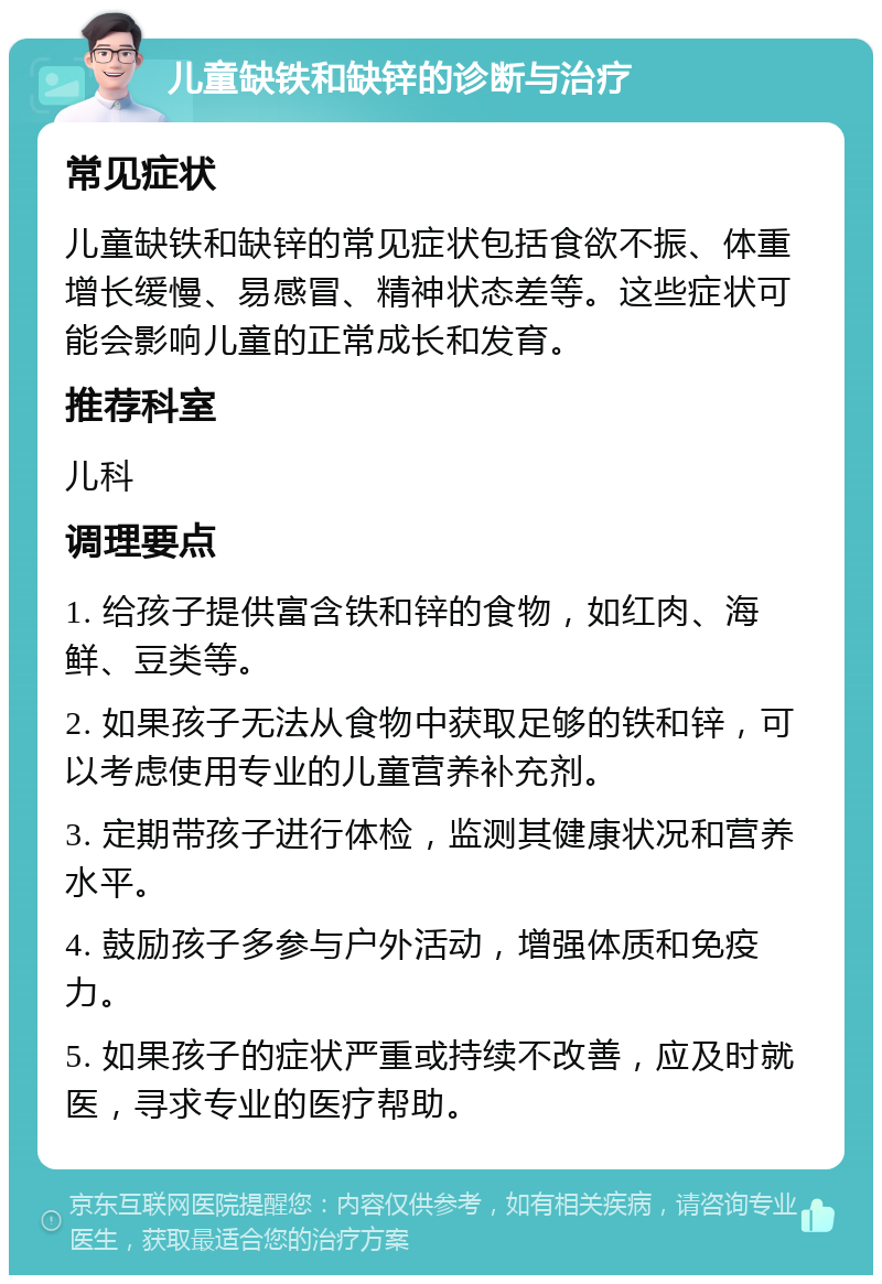 儿童缺铁和缺锌的诊断与治疗 常见症状 儿童缺铁和缺锌的常见症状包括食欲不振、体重增长缓慢、易感冒、精神状态差等。这些症状可能会影响儿童的正常成长和发育。 推荐科室 儿科 调理要点 1. 给孩子提供富含铁和锌的食物，如红肉、海鲜、豆类等。 2. 如果孩子无法从食物中获取足够的铁和锌，可以考虑使用专业的儿童营养补充剂。 3. 定期带孩子进行体检，监测其健康状况和营养水平。 4. 鼓励孩子多参与户外活动，增强体质和免疫力。 5. 如果孩子的症状严重或持续不改善，应及时就医，寻求专业的医疗帮助。