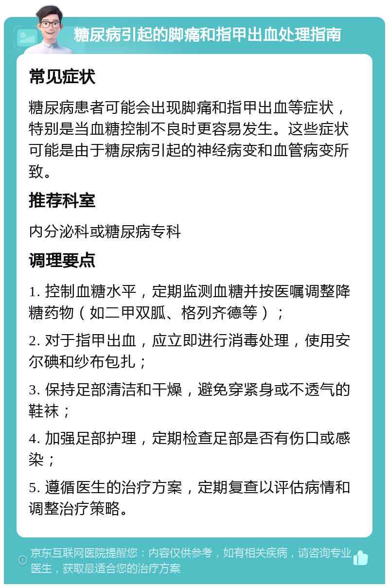 糖尿病引起的脚痛和指甲出血处理指南 常见症状 糖尿病患者可能会出现脚痛和指甲出血等症状，特别是当血糖控制不良时更容易发生。这些症状可能是由于糖尿病引起的神经病变和血管病变所致。 推荐科室 内分泌科或糖尿病专科 调理要点 1. 控制血糖水平，定期监测血糖并按医嘱调整降糖药物（如二甲双胍、格列齐德等）； 2. 对于指甲出血，应立即进行消毒处理，使用安尔碘和纱布包扎； 3. 保持足部清洁和干燥，避免穿紧身或不透气的鞋袜； 4. 加强足部护理，定期检查足部是否有伤口或感染； 5. 遵循医生的治疗方案，定期复查以评估病情和调整治疗策略。